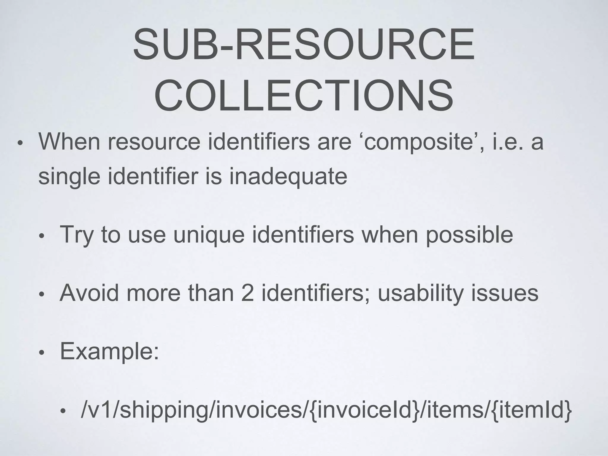 SUB-RESOURCE
COLLECTIONS
• When resource identifiers are ‘composite’, i.e. a
single identifier is inadequate
• Try to use unique identifiers when possible
• Avoid more than 2 identifiers; usability issues
• Example:
• /v1/shipping/invoices/{invoiceId}/items/{itemId}
 