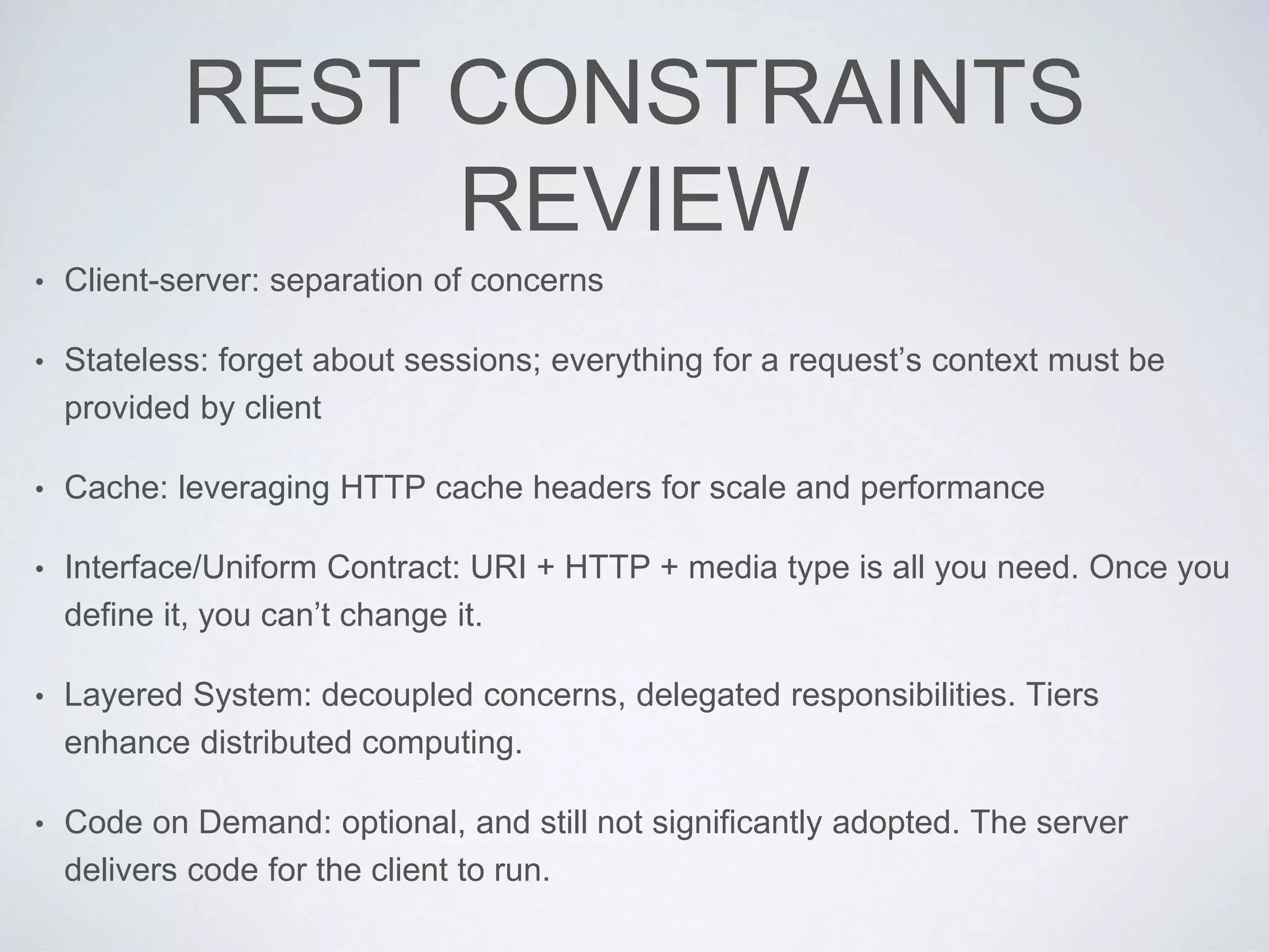REST CONSTRAINTS
REVIEW
• Client-server: separation of concerns
• Stateless: forget about sessions; everything for a request’s context must be
provided by client
• Cache: leveraging HTTP cache headers for scale and performance
• Interface/Uniform Contract: URI + HTTP + media type is all you need. Once you
define it, you can’t change it.
• Layered System: decoupled concerns, delegated responsibilities. Tiers
enhance distributed computing.
• Code on Demand: optional, and still not significantly adopted. The server
delivers code for the client to run.
 