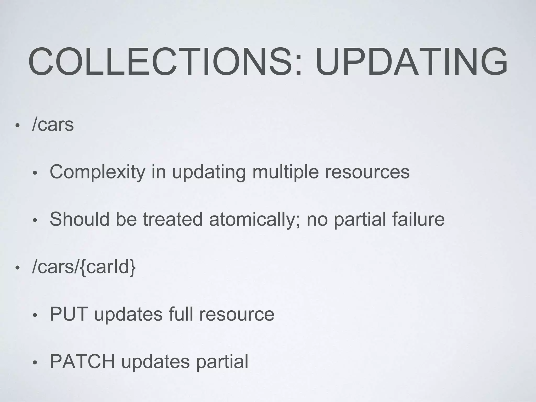 COLLECTIONS: UPDATING
• /cars
• Complexity in updating multiple resources
• Should be treated atomically; no partial failure
• /cars/{carId}
• PUT updates full resource
• PATCH updates partial
 