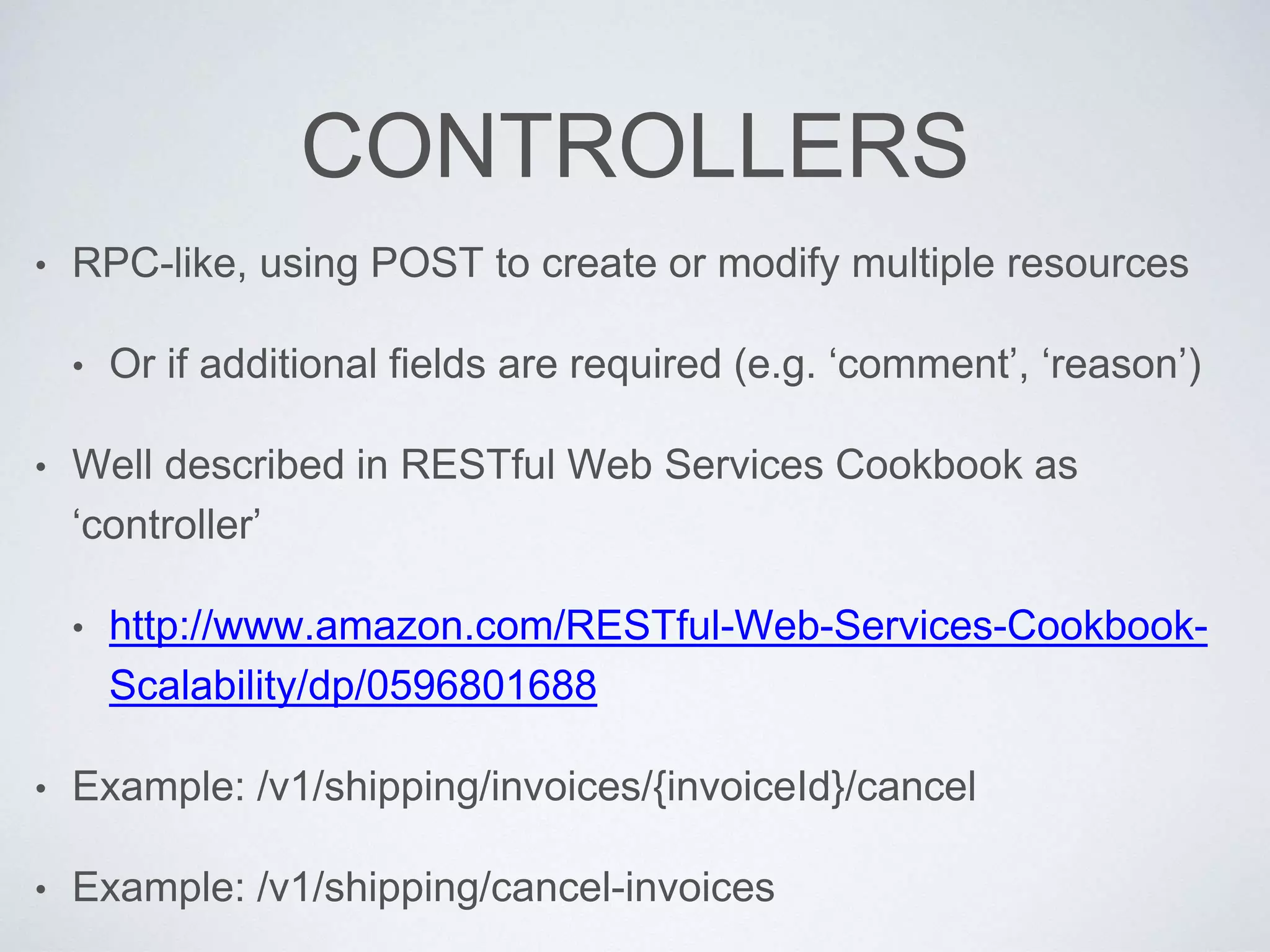 CONTROLLERS
• RPC-like, using POST to create or modify multiple resources
• Or if additional fields are required (e.g. ‘comment’, ‘reason’)
• Well described in RESTful Web Services Cookbook as
‘controller’
• http://www.amazon.com/RESTful-Web-Services-Cookbook-
Scalability/dp/0596801688
• Example: /v1/shipping/invoices/{invoiceId}/cancel
• Example: /v1/shipping/cancel-invoices
 
