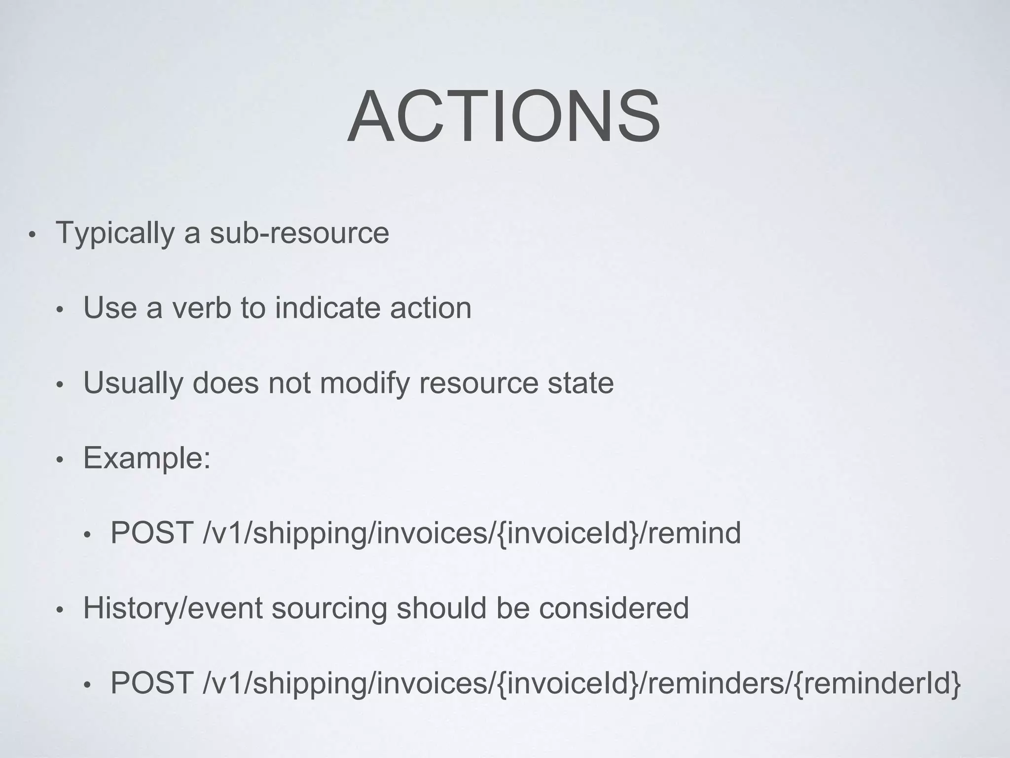 ACTIONS
• Typically a sub-resource
• Use a verb to indicate action
• Usually does not modify resource state
• Example:
• POST /v1/shipping/invoices/{invoiceId}/remind
• History/event sourcing should be considered
• POST /v1/shipping/invoices/{invoiceId}/reminders/{reminderId}
 