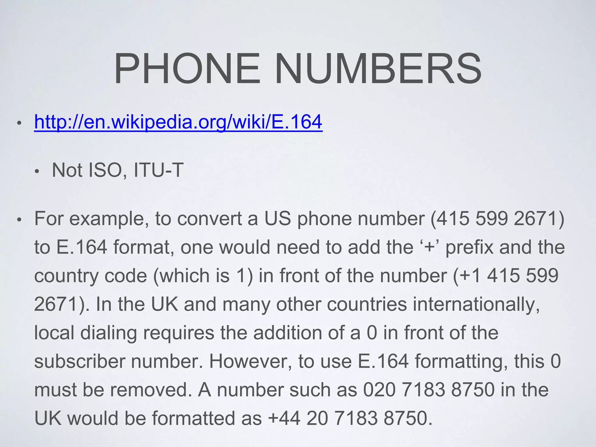 PHONE NUMBERS
• http://en.wikipedia.org/wiki/E.164
• Not ISO, ITU-T
• For example, to convert a US phone number (415 599 2671)
to E.164 format, one would need to add the ‘+’ prefix and the
country code (which is 1) in front of the number (+1 415 599
2671). In the UK and many other countries internationally,
local dialing requires the addition of a 0 in front of the
subscriber number. However, to use E.164 formatting, this 0
must be removed. A number such as 020 7183 8750 in the
UK would be formatted as +44 20 7183 8750.
 