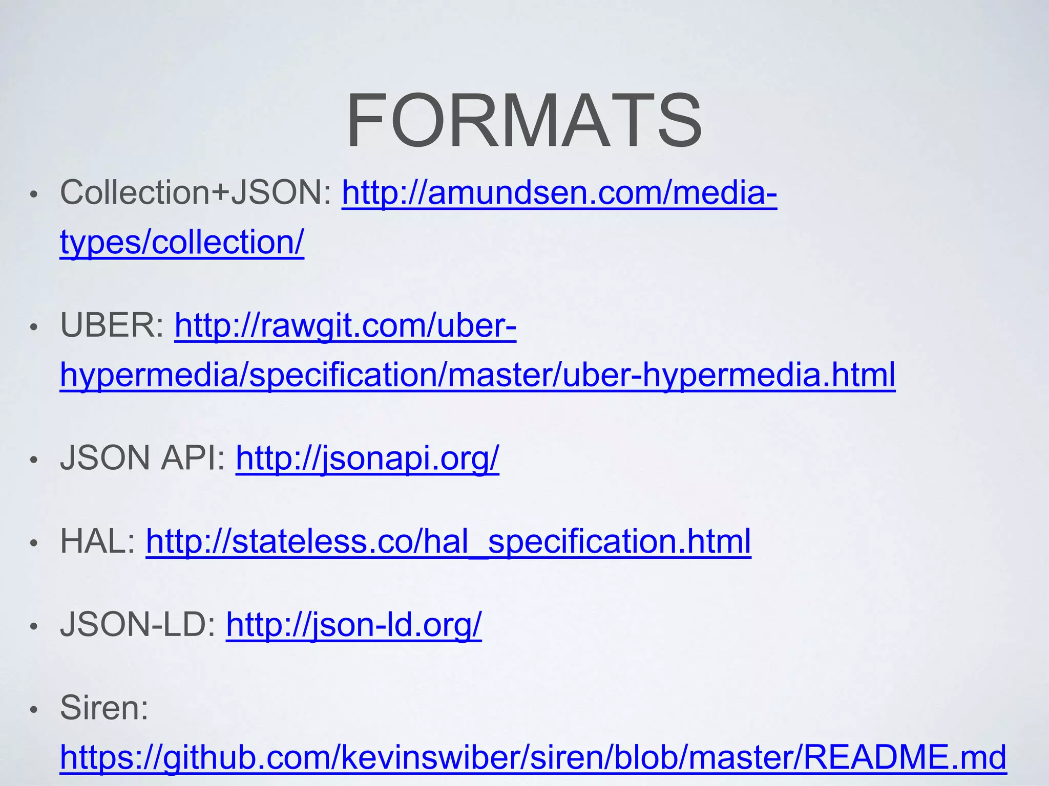 FORMATS
• Collection+JSON: http://amundsen.com/media-
types/collection/
• UBER: http://rawgit.com/uber-
hypermedia/specification/master/uber-hypermedia.html
• JSON API: http://jsonapi.org/
• HAL: http://stateless.co/hal_specification.html
• JSON-LD: http://json-ld.org/
• Siren:
https://github.com/kevinswiber/siren/blob/master/README.md
 