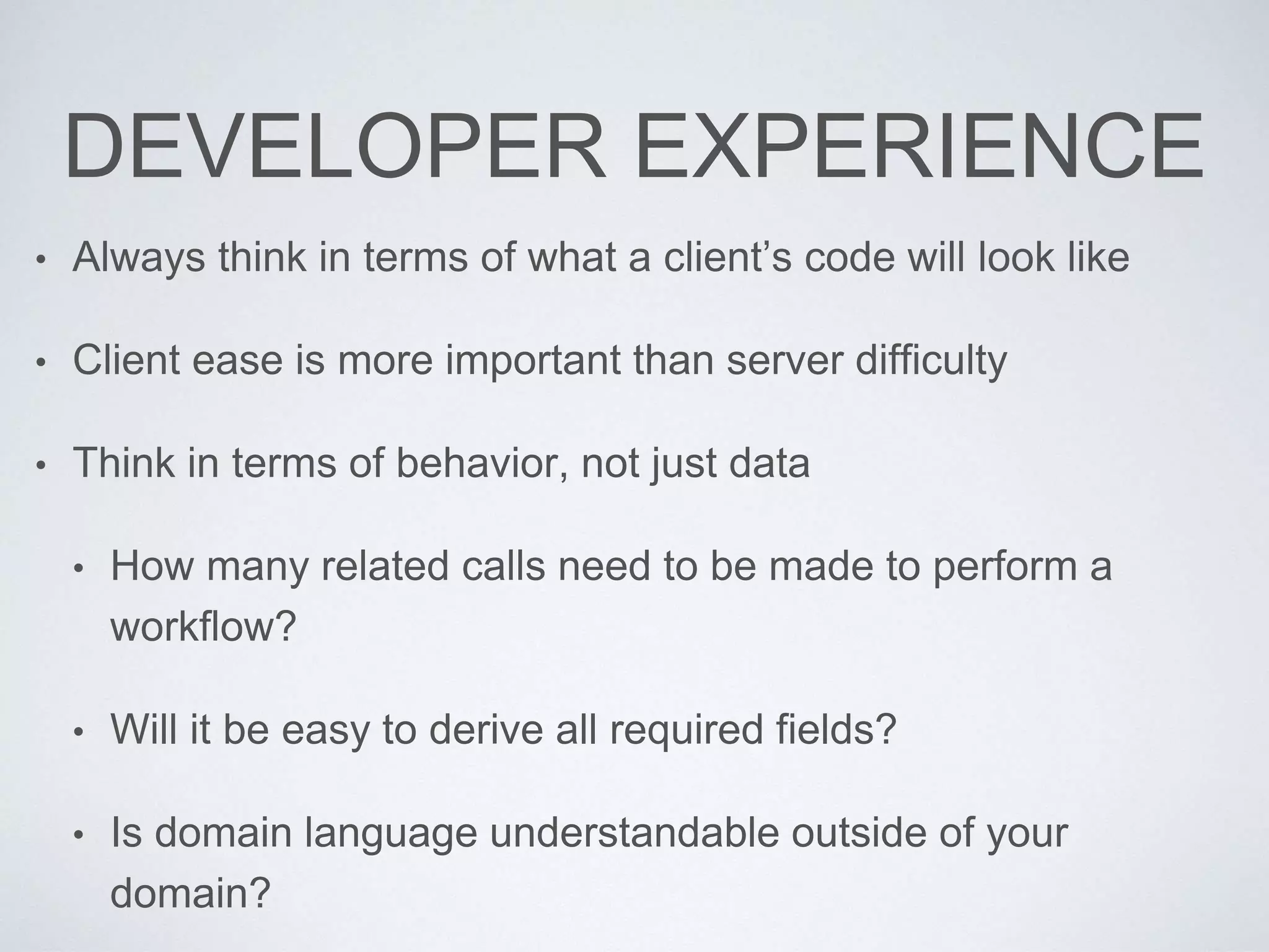 DEVELOPER EXPERIENCE
• Always think in terms of what a client’s code will look like
• Client ease is more important than server difficulty
• Think in terms of behavior, not just data
• How many related calls need to be made to perform a
workflow?
• Will it be easy to derive all required fields?
• Is domain language understandable outside of your
domain?
 