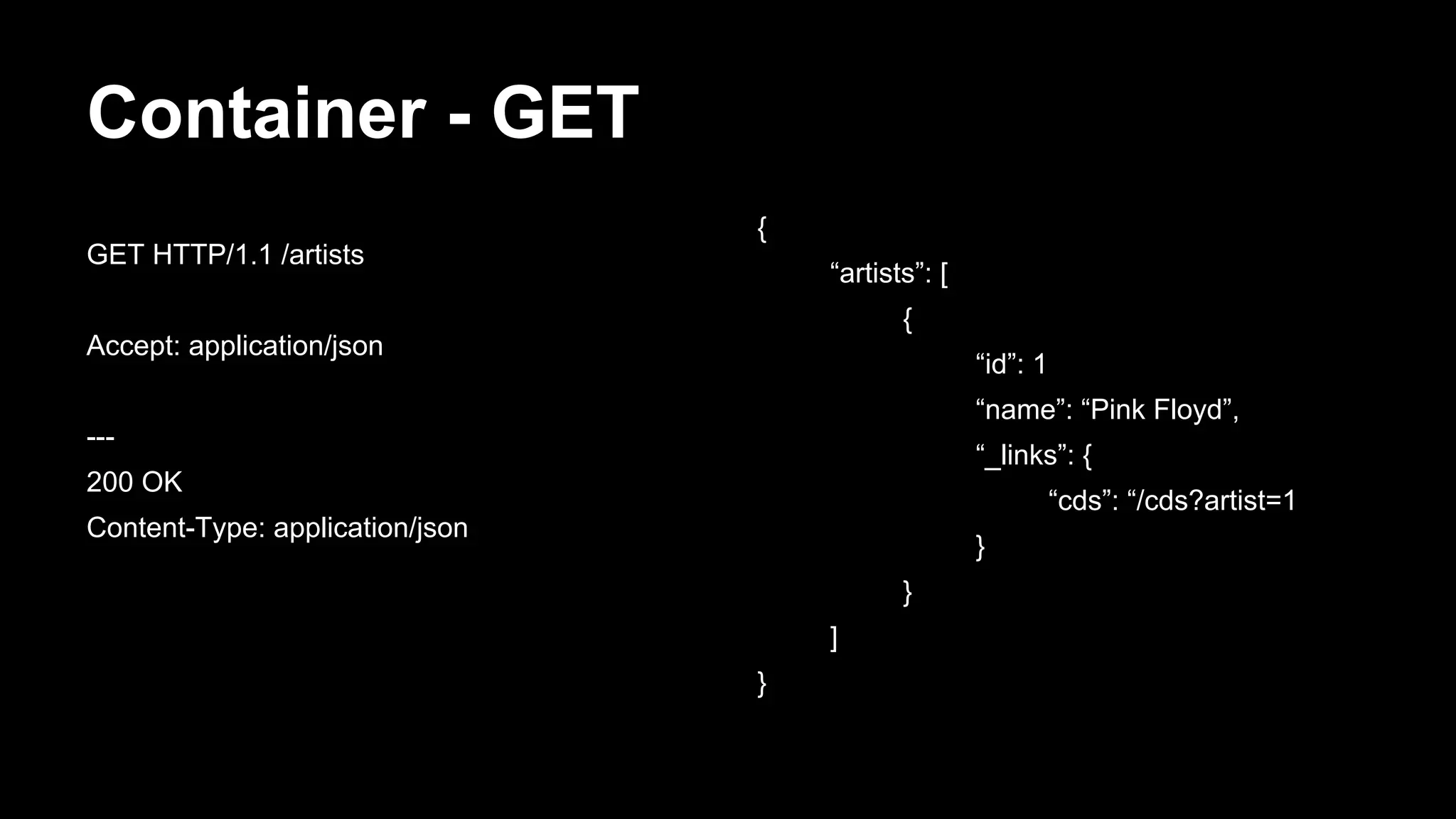 Container - GET
{
“artists”: [
{
“id”: 1
“name”: “Pink Floyd”,
“_links”: {
“cds”: “/cds?artist=1
}
}
]
}
GET HTTP/1.1 /artists
Accept: application/json
---
200 OK
Content-Type: application/json
 