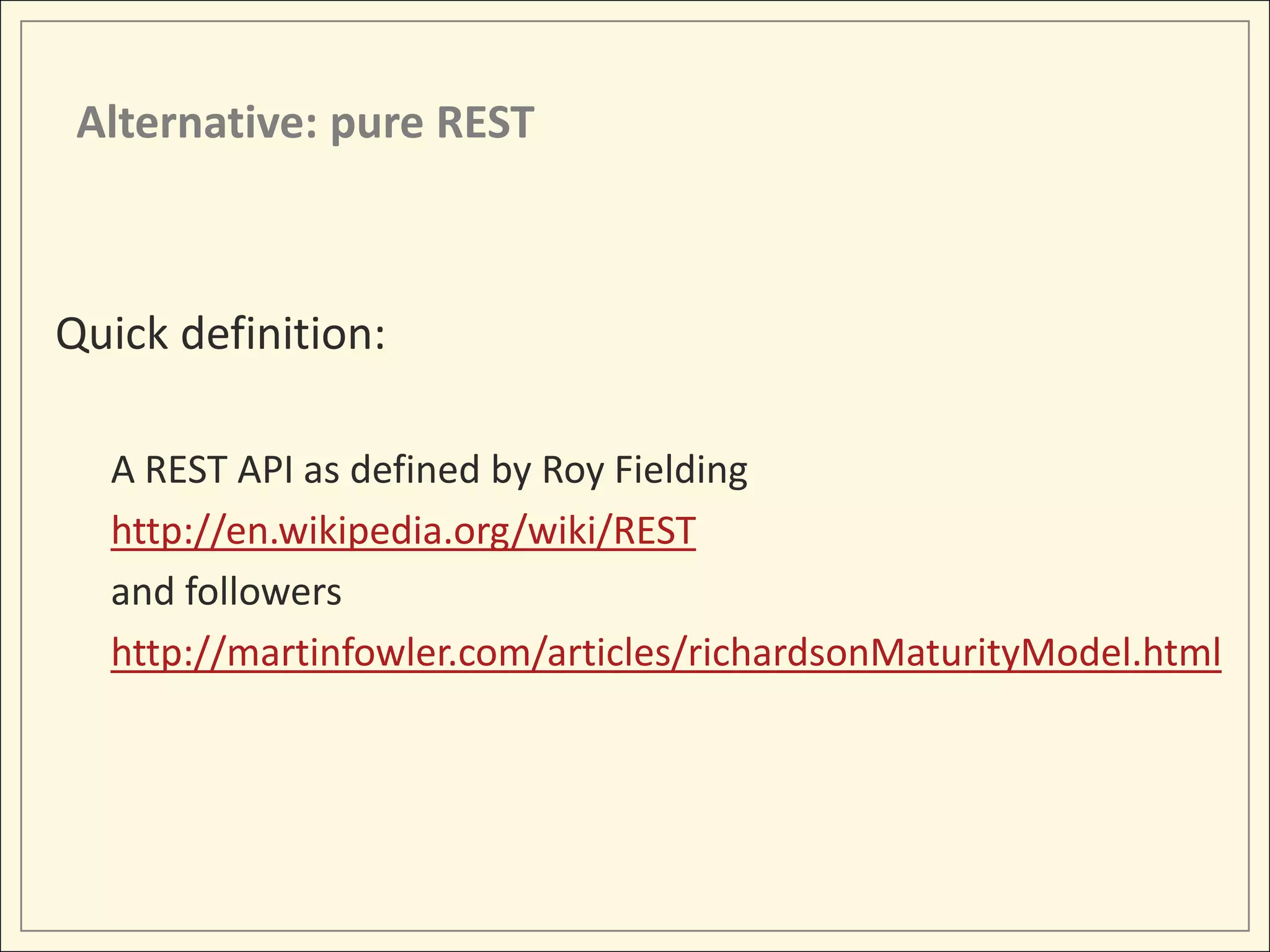 Alternative: pure REST



Quick definition:

  A REST API as defined by Roy Fielding
  http://en.wikipedia.org/wiki/REST
  and followers
  http://martinfowler.com/articles/richardsonMaturityModel.html
 