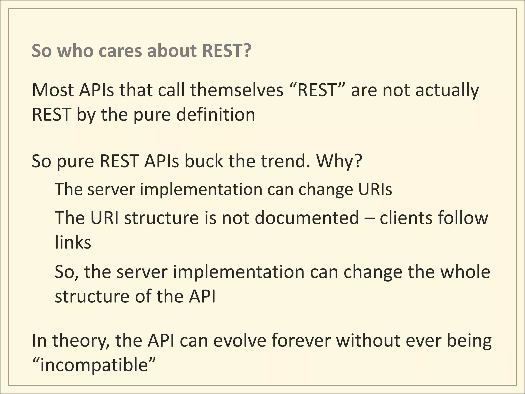 So who cares about REST?
Most APIs that call themselves “REST” are not actually
REST by the pure definition

So pure REST APIs buck the trend. Why?
  The server implementation can change URIs
  The URI structure is not documented – clients follow
  links
  So, the server implementation can change the whole
  structure of the API

In theory, the API can evolve forever without ever being
“incompatible”
 
