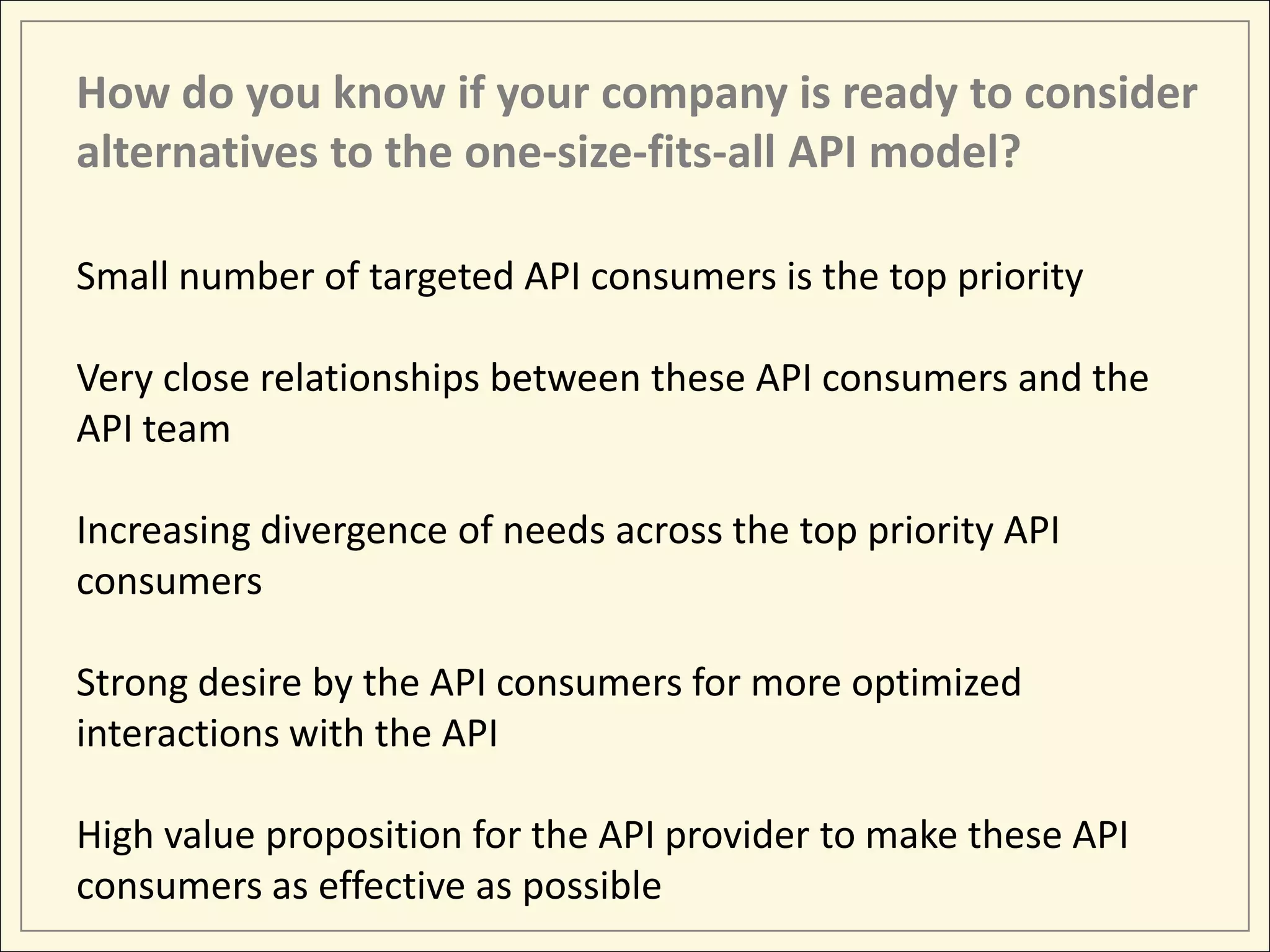 How do you know if your company is ready to consider
alternatives to the one-size-fits-all API model?

Small number of targeted API consumers is the top priority

Very close relationships between these API consumers and the
API team

Increasing divergence of needs across the top priority API
consumers

Strong desire by the API consumers for more optimized
interactions with the API

High value proposition for the API provider to make these API
consumers as effective as possible
 