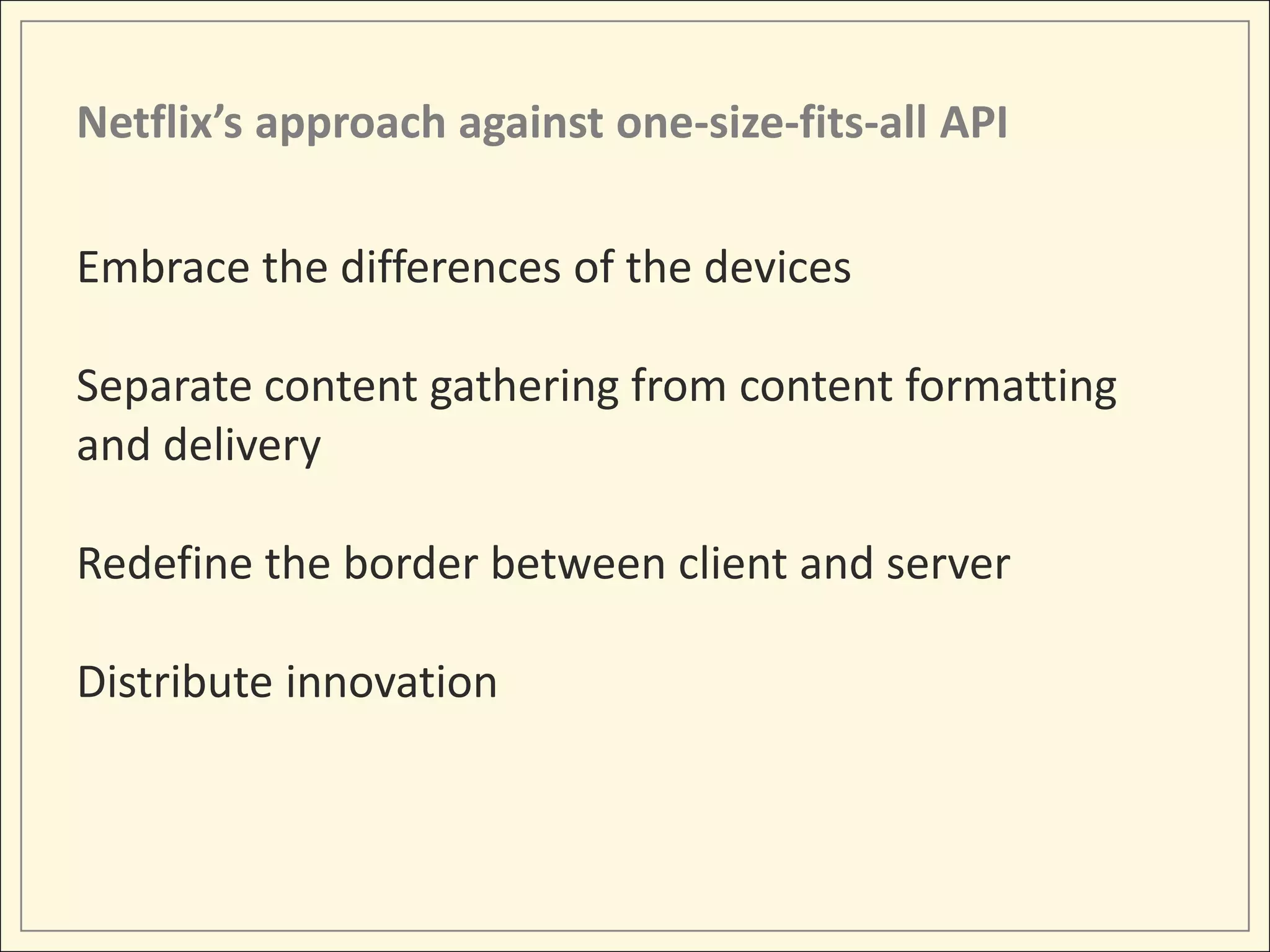 Netflix’s approach against one-size-fits-all API

Embrace the differences of the devices

Separate content gathering from content formatting
and delivery

Redefine the border between client and server

Distribute innovation
 