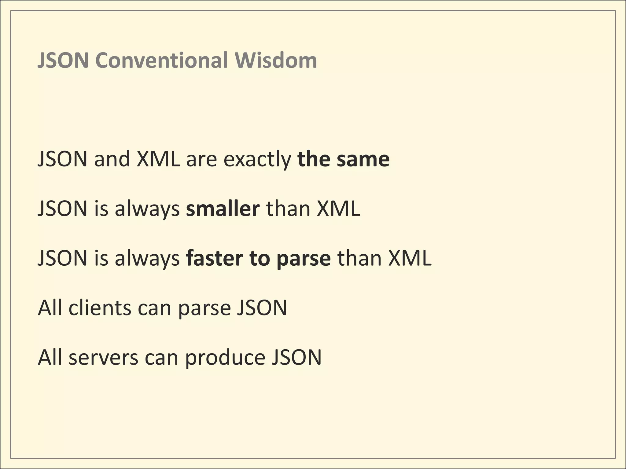 JSON Conventional Wisdom



JSON and XML are exactly the same

JSON is always smaller than XML

JSON is always faster to parse than XML

All clients can parse JSON

All servers can produce JSON
 