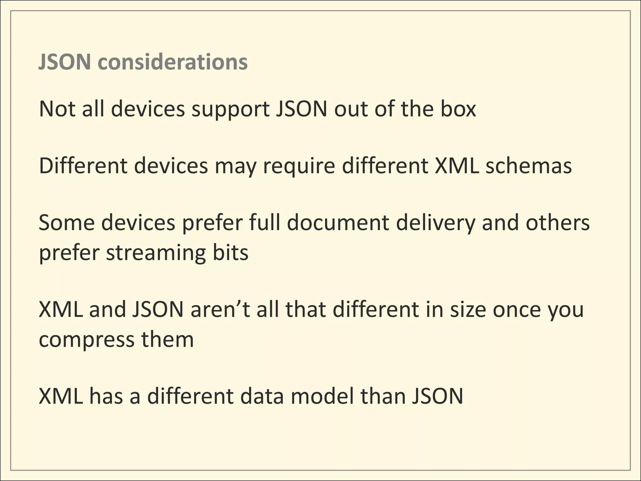 JSON considerations
Not all devices support JSON out of the box

Different devices may require different XML schemas

Some devices prefer full document delivery and others
prefer streaming bits

XML and JSON aren’t all that different in size once you
compress them

XML has a different data model than JSON
 