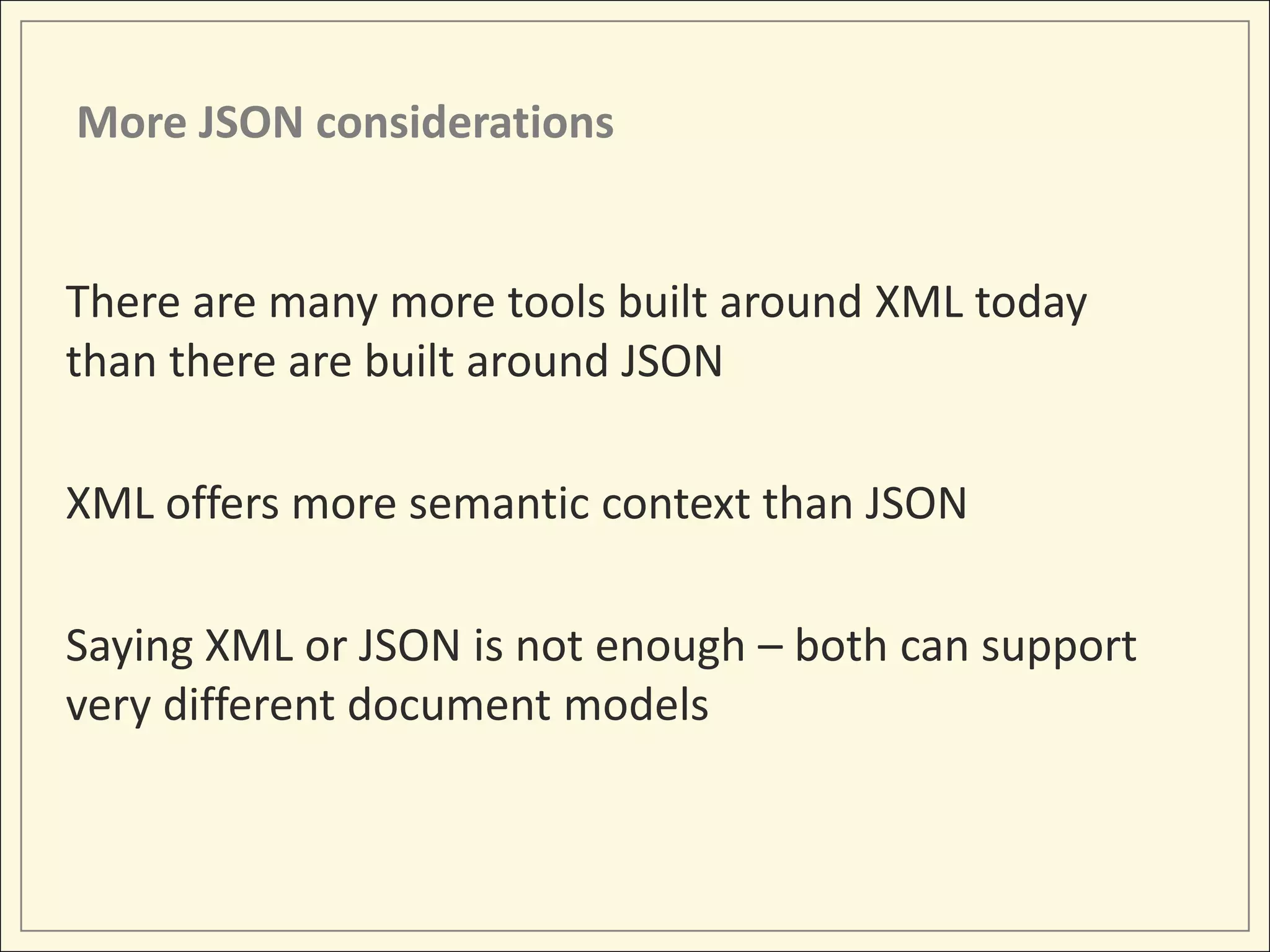 More JSON considerations


There are many more tools built around XML today
than there are built around JSON

XML offers more semantic context than JSON

Saying XML or JSON is not enough – both can support
very different document models
 