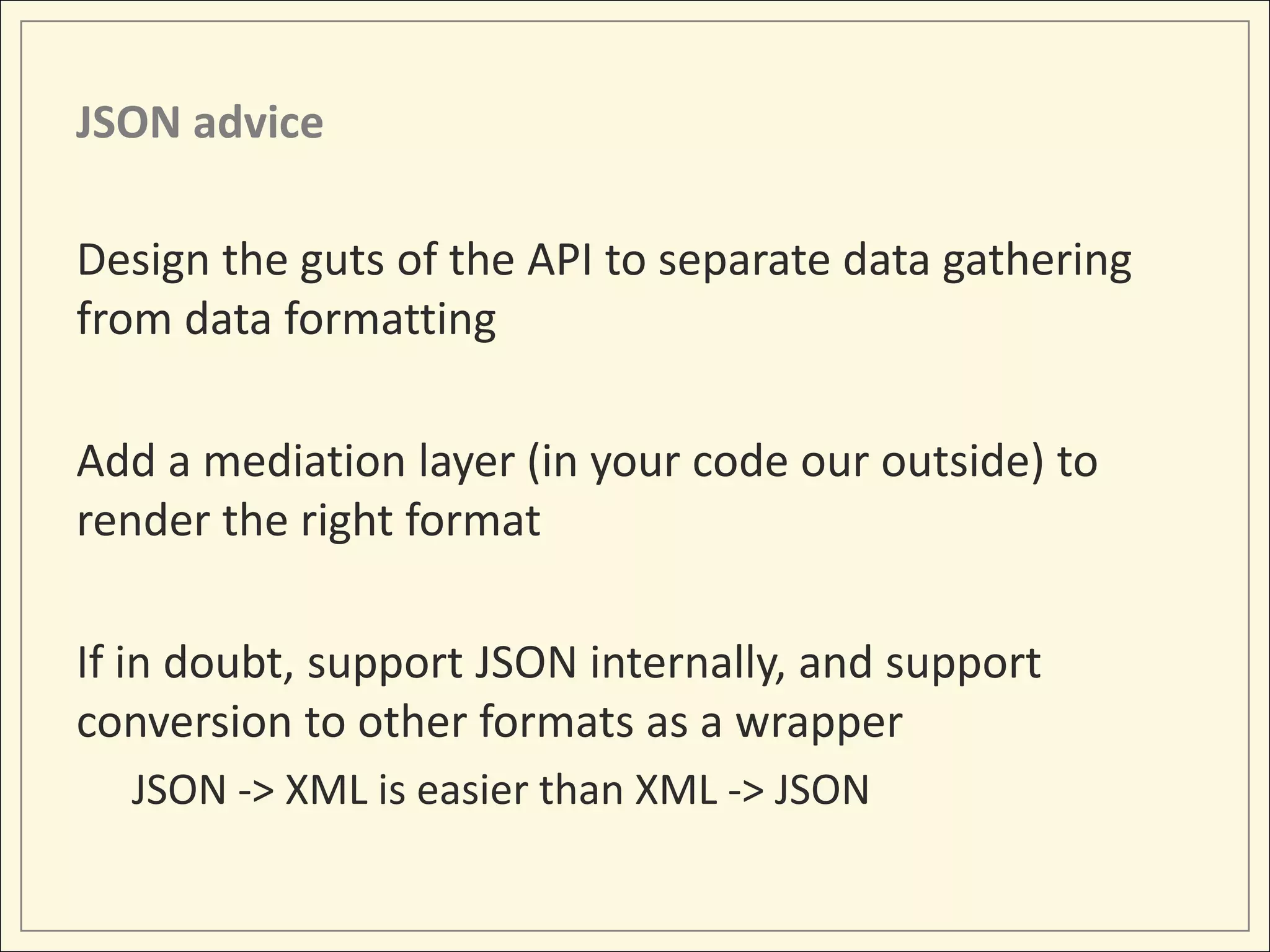 JSON advice

Design the guts of the API to separate data gathering
from data formatting

Add a mediation layer (in your code our outside) to
render the right format

If in doubt, support JSON internally, and support
conversion to other formats as a wrapper
  JSON -> XML is easier than XML -> JSON
 