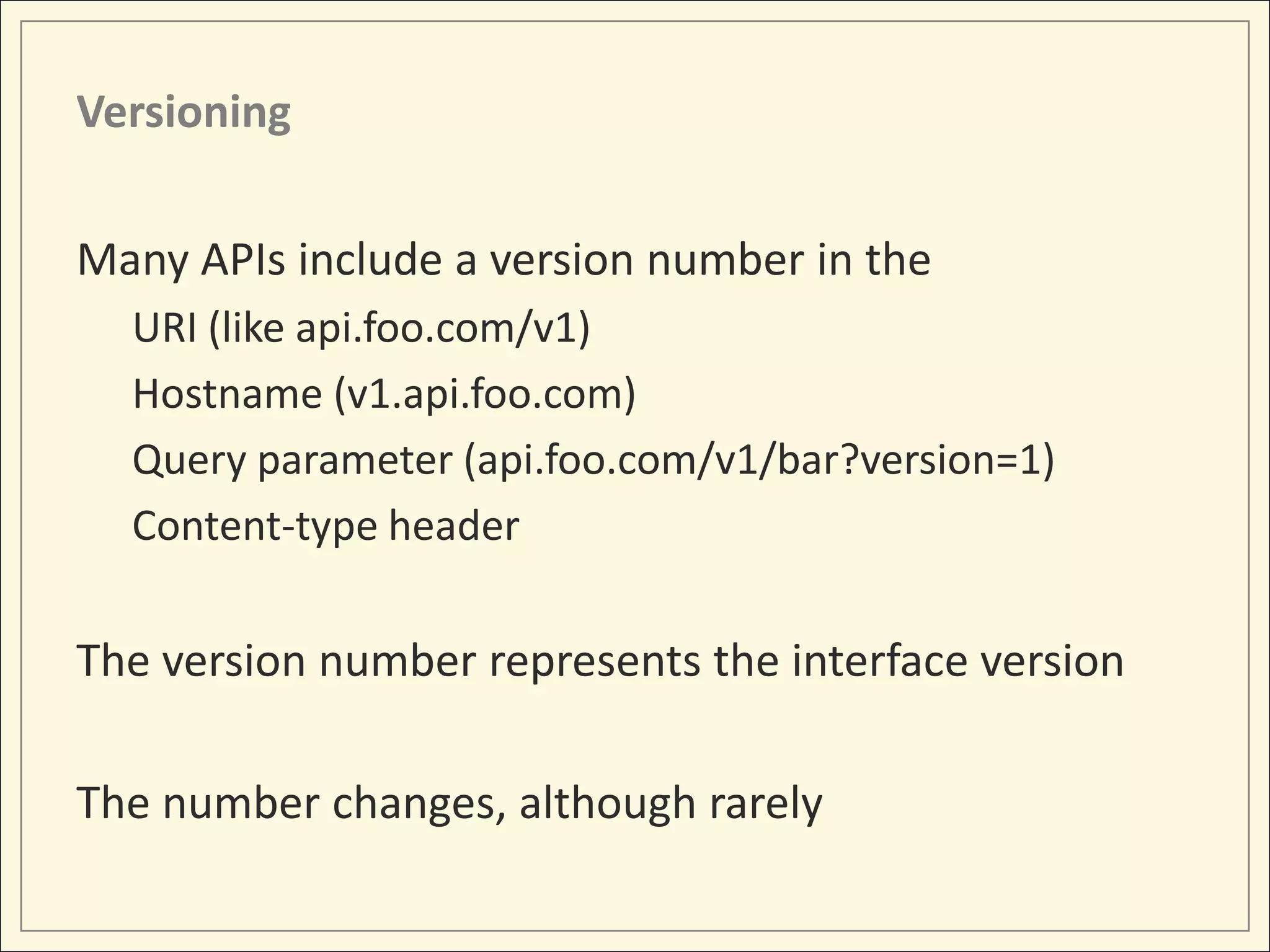 Versioning

Many APIs include a version number in the
  URI (like api.foo.com/v1)
  Hostname (v1.api.foo.com)
  Query parameter (api.foo.com/v1/bar?version=1)
  Content-type header

The version number represents the interface version

The number changes, although rarely
 