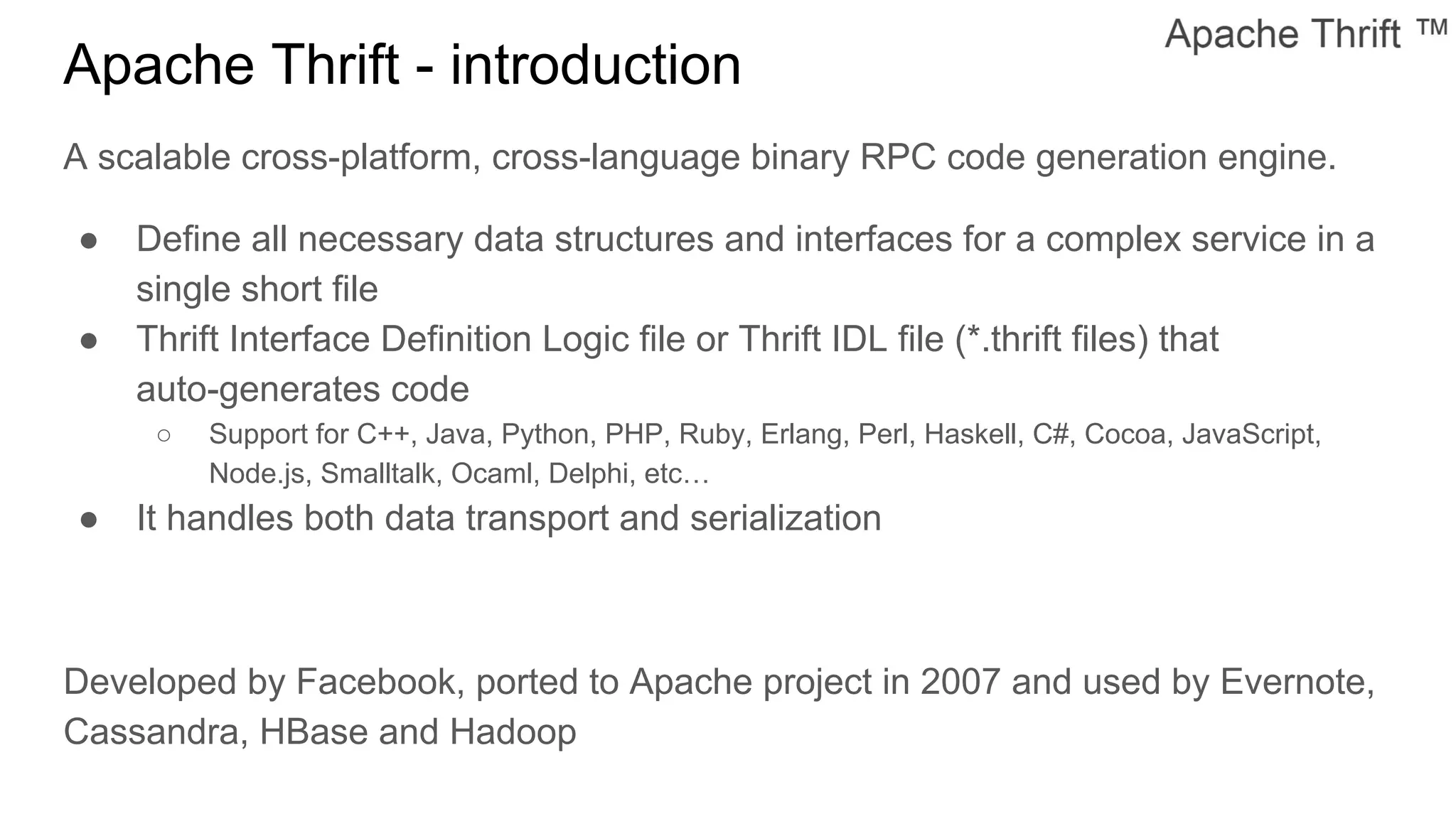 Apache Thrift - introduction
A scalable cross-platform, cross-language binary RPC code generation engine.
● Define all necessary data structures and interfaces for a complex service in a
single short file
● Thrift Interface Definition Logic file or Thrift IDL file (*.thrift files) that
auto-generates code
○ Support for C++, Java, Python, PHP, Ruby, Erlang, Perl, Haskell, C#, Cocoa, JavaScript,
Node.js, Smalltalk, Ocaml, Delphi, etc…
● It handles both data transport and serialization
Developed by Facebook, ported to Apache project in 2007 and used by Evernote,
Cassandra, HBase and Hadoop
 