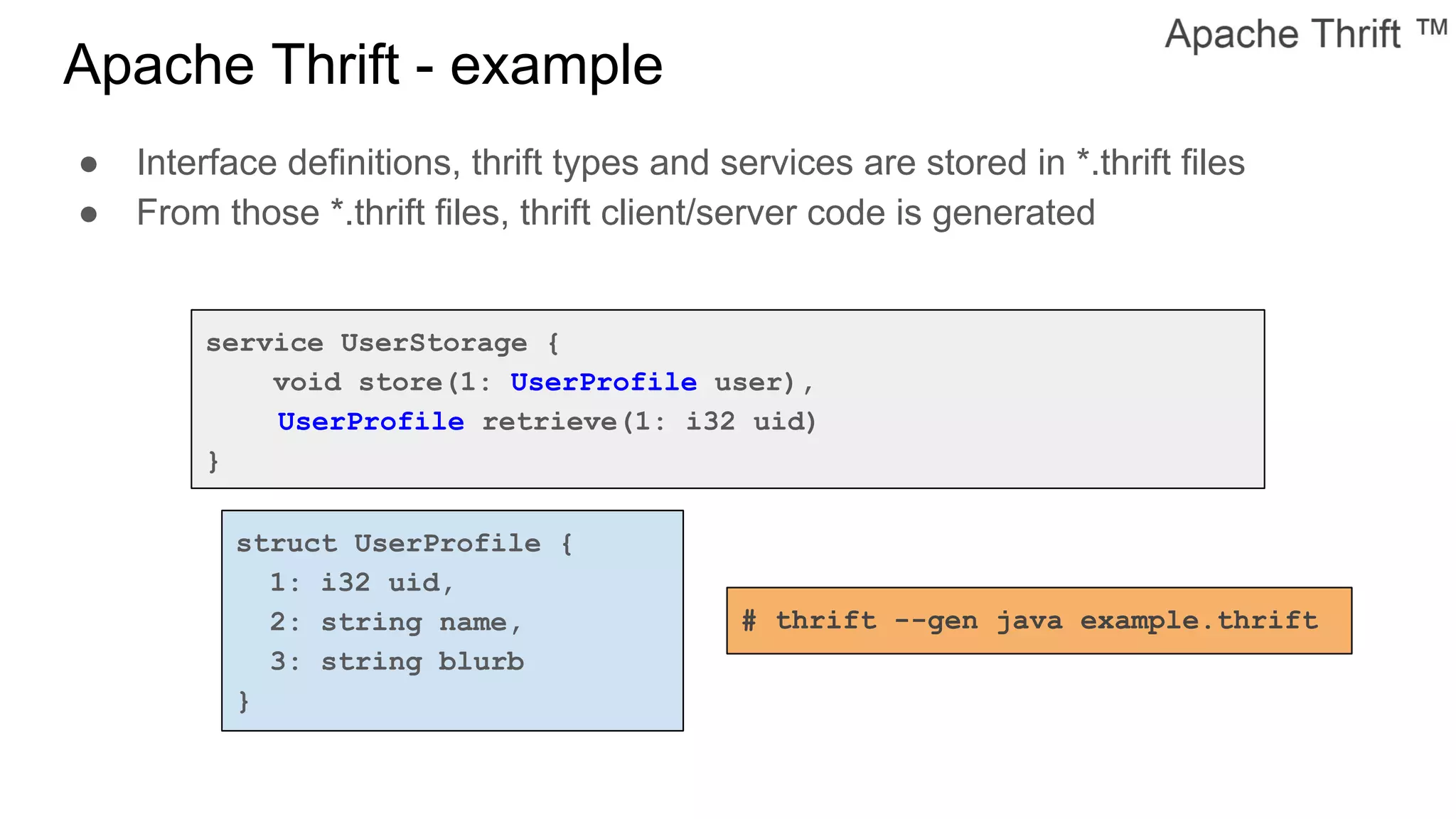 Apache Thrift - example
service UserStorage {
void store(1: UserProfile user),
UserProfile retrieve(1: i32 uid)
}
struct UserProfile {
1: i32 uid,
2: string name,
3: string blurb
}
● Interface definitions, thrift types and services are stored in *.thrift files
● From those *.thrift files, thrift client/server code is generated
# thrift --gen java example.thrift
 