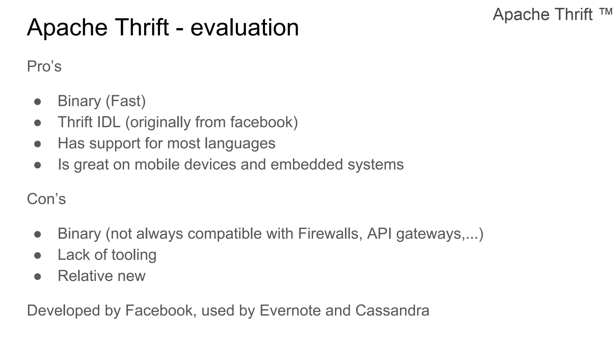 Apache Thrift - evaluation
Pro’s
● Binary (Fast)
● Thrift IDL (originally from facebook)
● Has support for most languages
● Is great on mobile devices and embedded systems
Con’s
● Binary (not always compatible with Firewalls, API gateways,...)
● Lack of tooling
● Relative new
Developed by Facebook, used by Evernote and Cassandra
 