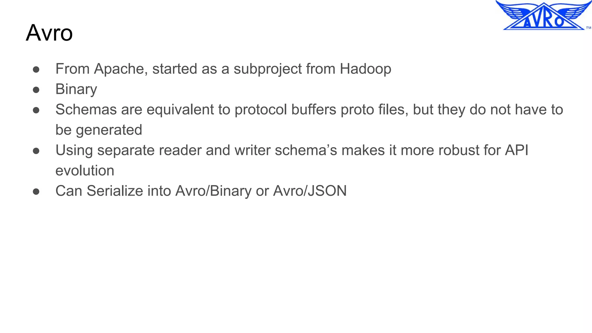 Avro
● From Apache, started as a subproject from Hadoop
● Binary
● Schemas are equivalent to protocol buffers proto files, but they do not have to
be generated
● Using separate reader and writer schema’s makes it more robust for API
evolution
● Can Serialize into Avro/Binary or Avro/JSON
 