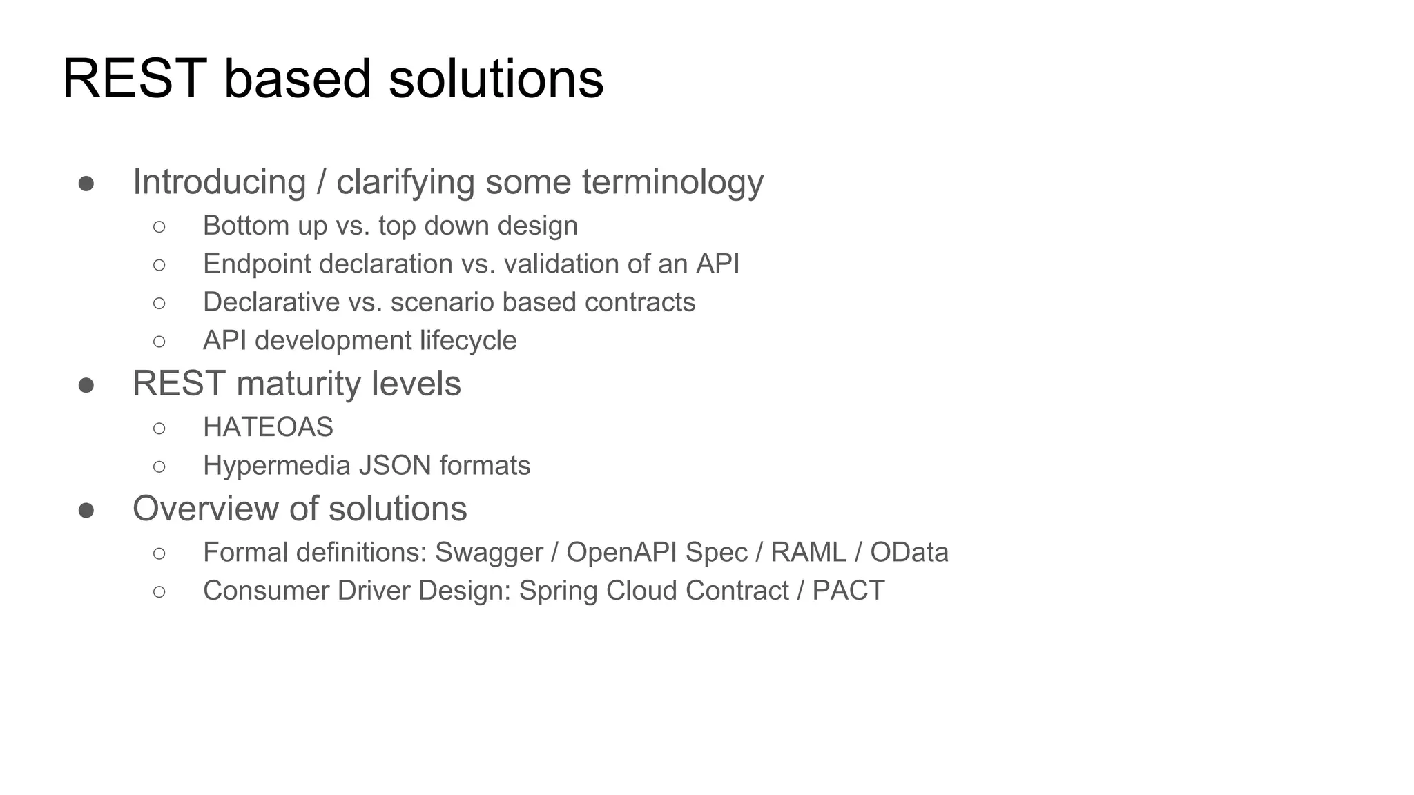 REST based solutions
● Introducing / clarifying some terminology
○ Bottom up vs. top down design
○ Endpoint declaration vs. validation of an API
○ Declarative vs. scenario based contracts
○ API development lifecycle
● REST maturity levels
○ HATEOAS
○ Hypermedia JSON formats
● Overview of solutions
○ Formal definitions: Swagger / OpenAPI Spec / RAML / OData
○ Consumer Driver Design: Spring Cloud Contract / PACT
 