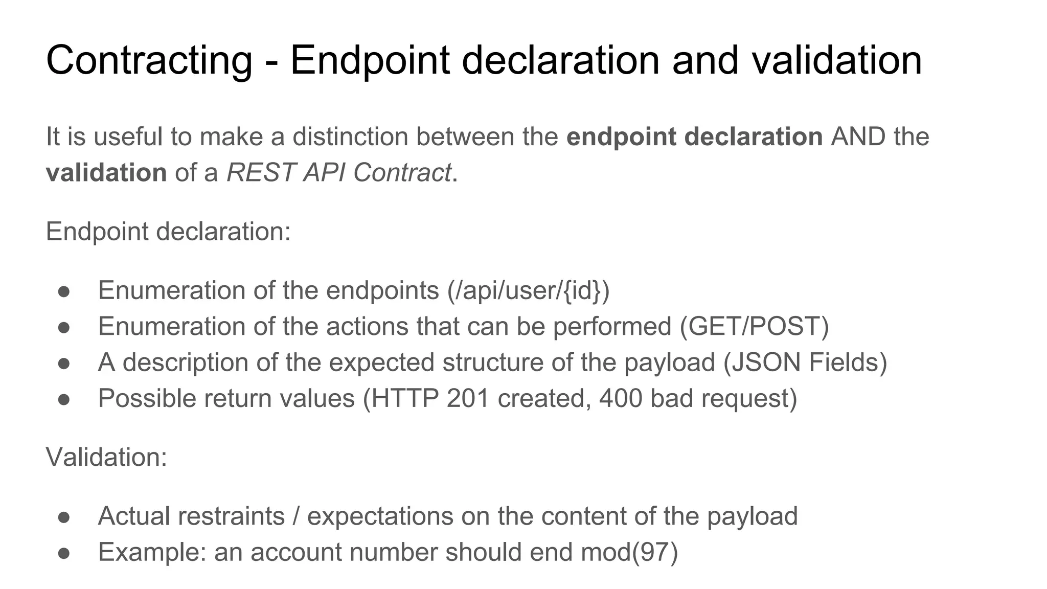 Contracting - Endpoint declaration and validation
It is useful to make a distinction between the endpoint declaration AND the
validation of a REST API Contract.
Endpoint declaration:
● Enumeration of the endpoints (/api/user/{id})
● Enumeration of the actions that can be performed (GET/POST)
● A description of the expected structure of the payload (JSON Fields)
● Possible return values (HTTP 201 created, 400 bad request)
Validation:
● Actual restraints / expectations on the content of the payload
● Example: an account number should end mod(97)
 