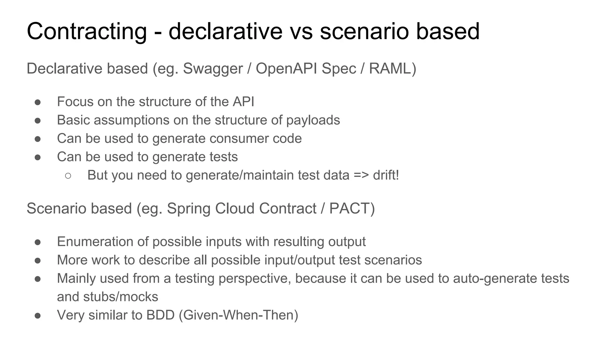 Contracting - declarative vs scenario based
Declarative based (eg. Swagger / OpenAPI Spec / RAML)
● Focus on the structure of the API
● Basic assumptions on the structure of payloads
● Can be used to generate consumer code
● Can be used to generate tests
○ But you need to generate/maintain test data => drift!
Scenario based (eg. Spring Cloud Contract / PACT)
● Enumeration of possible inputs with resulting output
● More work to describe all possible input/output test scenarios
● Mainly used from a testing perspective, because it can be used to auto-generate tests
and stubs/mocks
● Very similar to BDD (Given-When-Then)
 