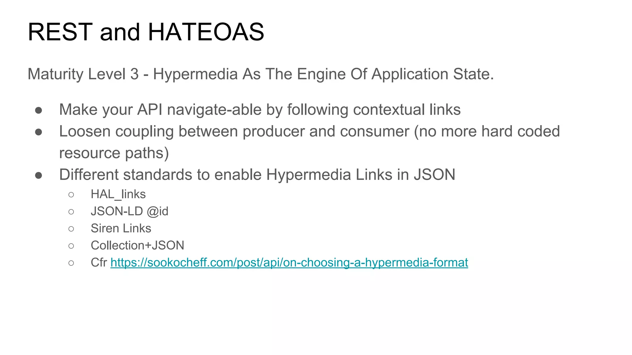 REST and HATEOAS
Maturity Level 3 - Hypermedia As The Engine Of Application State.
● Make your API navigate-able by following contextual links
● Loosen coupling between producer and consumer (no more hard coded
resource paths)
● Different standards to enable Hypermedia Links in JSON
○ HAL_links
○ JSON-LD @id
○ Siren Links
○ Collection+JSON
○ Cfr https://sookocheff.com/post/api/on-choosing-a-hypermedia-format
 