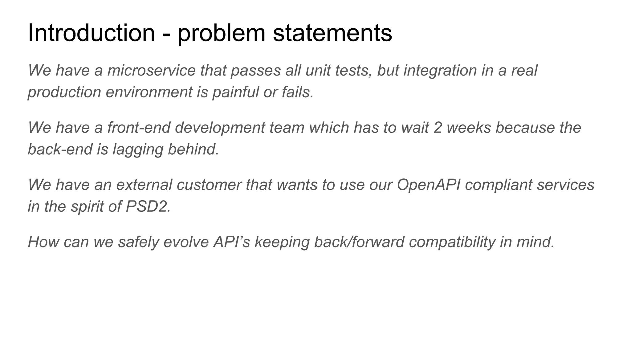 Introduction - problem statements
We have a microservice that passes all unit tests, but integration in a real
production environment is painful or fails.
We have a front-end development team which has to wait 2 weeks because the
back-end is lagging behind.
We have an external customer that wants to use our OpenAPI compliant services
in the spirit of PSD2.
How can we safely evolve API’s keeping back/forward compatibility in mind.
 