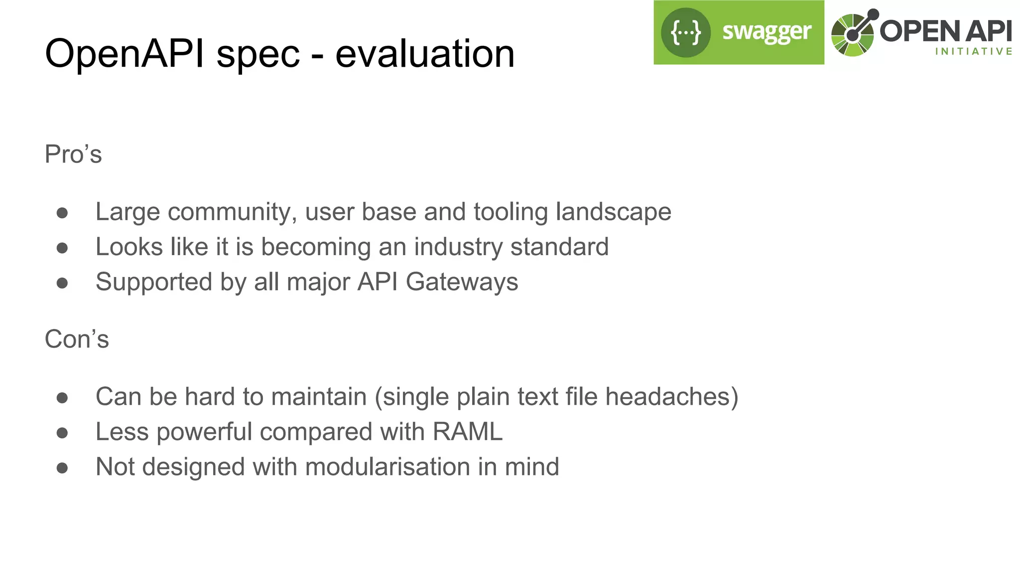 OpenAPI spec - evaluation
Pro’s
● Large community, user base and tooling landscape
● Looks like it is becoming an industry standard
● Supported by all major API Gateways
Con’s
● Can be hard to maintain (single plain text file headaches)
● Less powerful compared with RAML
● Not designed with modularisation in mind
 