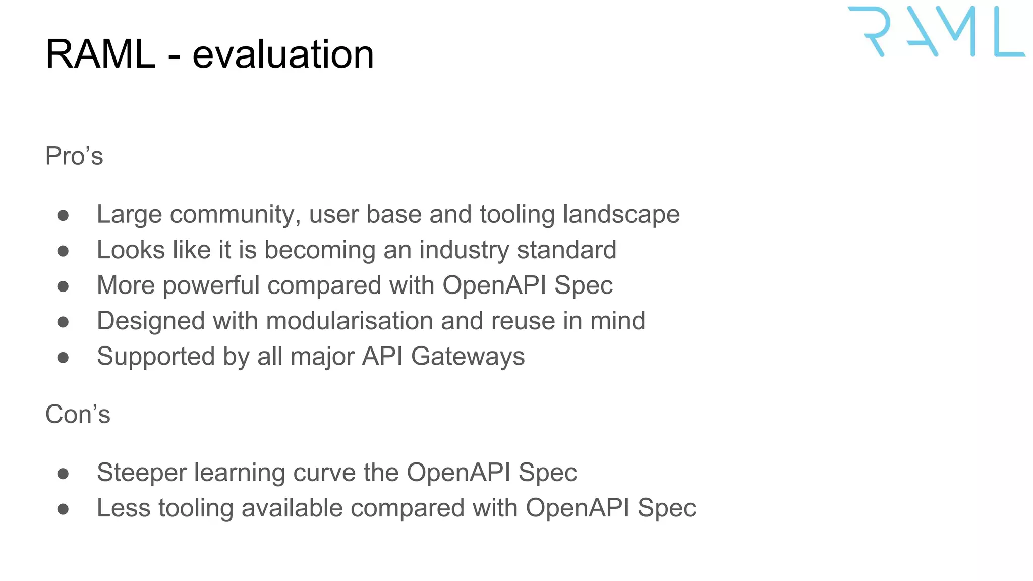 RAML - evaluation
Pro’s
● Large community, user base and tooling landscape
● Looks like it is becoming an industry standard
● More powerful compared with OpenAPI Spec
● Designed with modularisation and reuse in mind
● Supported by all major API Gateways
Con’s
● Steeper learning curve the OpenAPI Spec
● Less tooling available compared with OpenAPI Spec
 