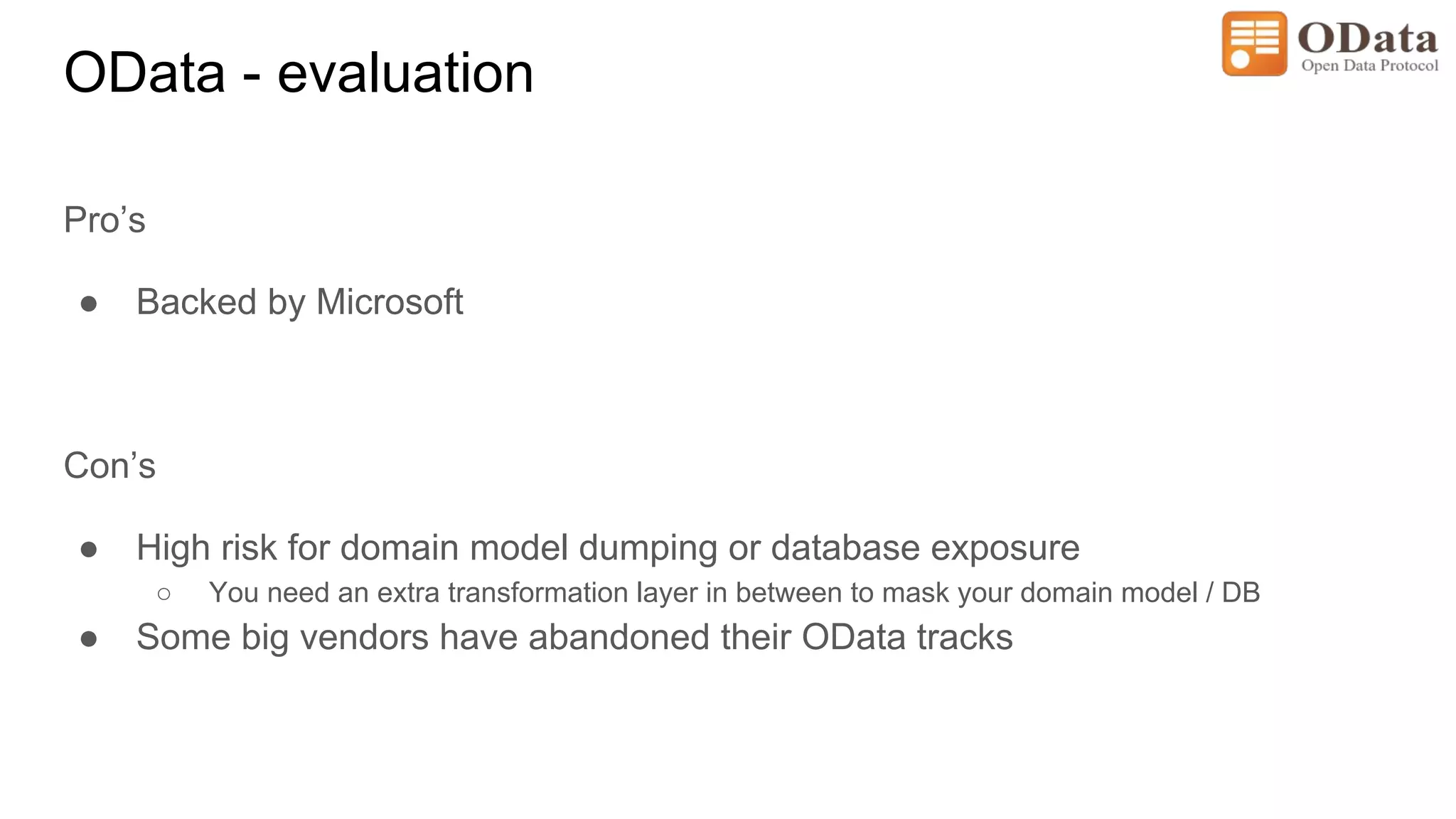 OData - evaluation
Pro’s
● Backed by Microsoft
Con’s
● High risk for domain model dumping or database exposure
○ You need an extra transformation layer in between to mask your domain model / DB
● Some big vendors have abandoned their OData tracks
 