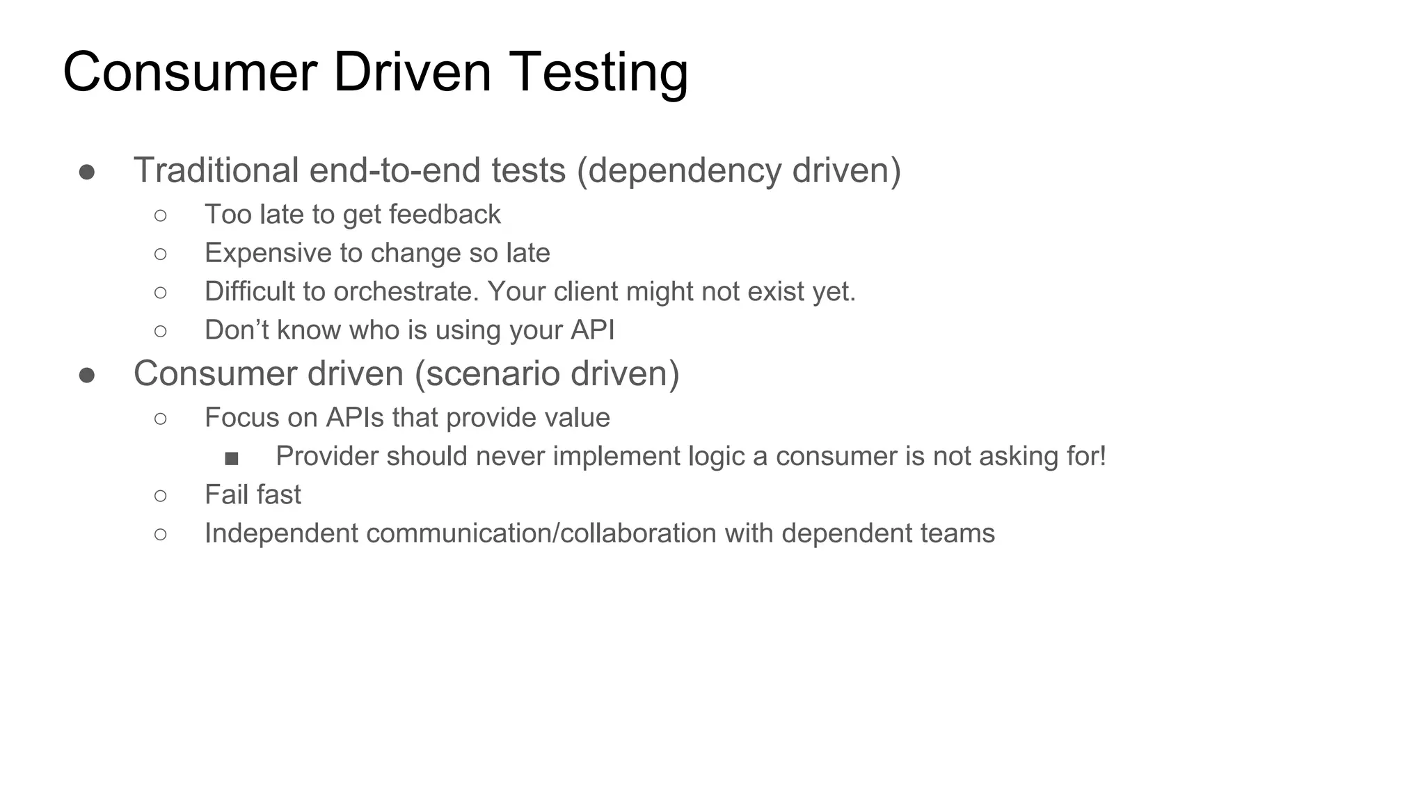 Consumer Driven Testing
● Traditional end-to-end tests (dependency driven)
○ Too late to get feedback
○ Expensive to change so late
○ Difficult to orchestrate. Your client might not exist yet.
○ Don’t know who is using your API
● Consumer driven (scenario driven)
○ Focus on APIs that provide value
■ Provider should never implement logic a consumer is not asking for!
○ Fail fast
○ Independent communication/collaboration with dependent teams
 