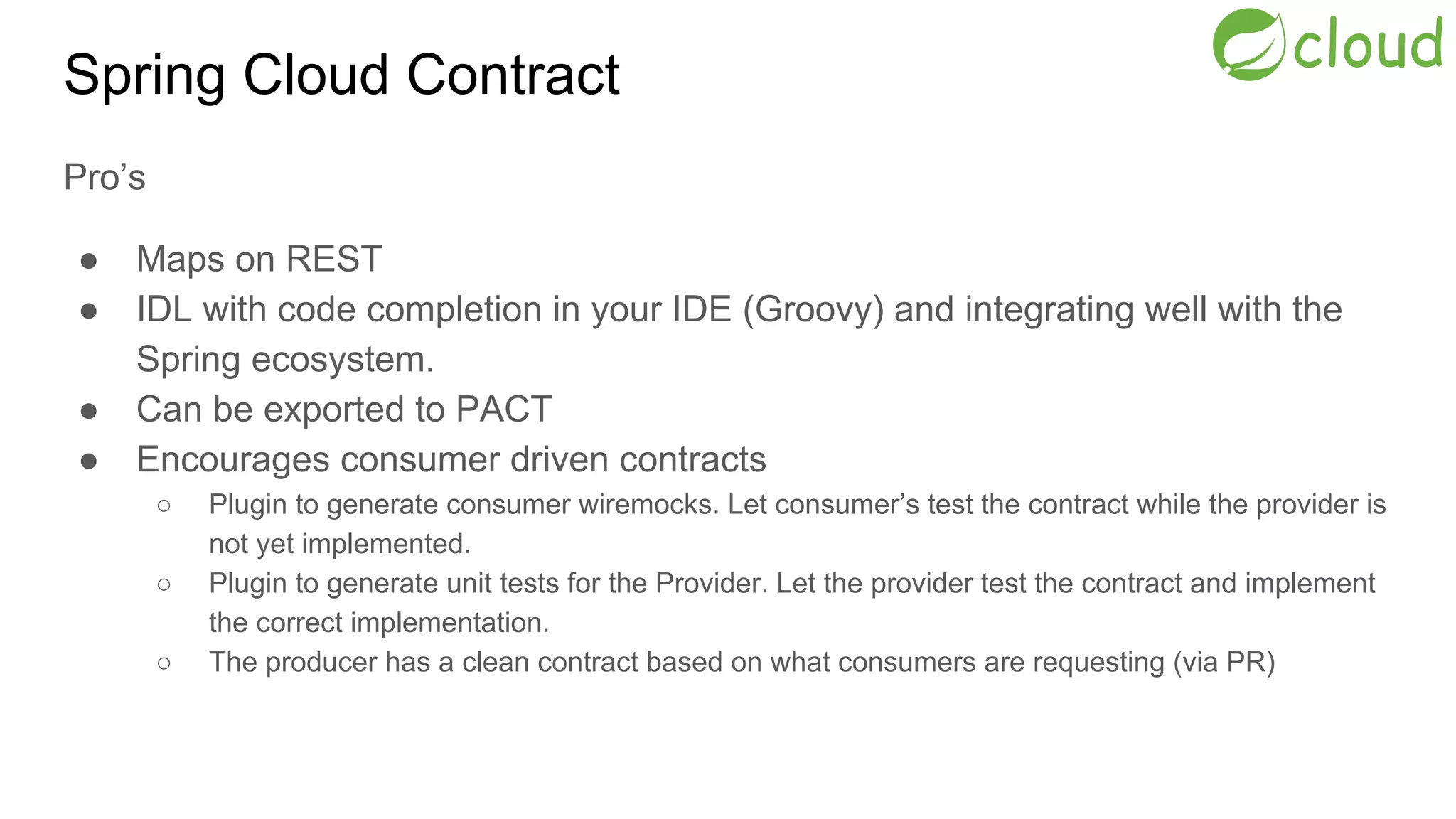 Spring Cloud Contract
Pro’s
● Maps on REST
● IDL with code completion in your IDE (Groovy) and integrating well with the
Spring ecosystem.
● Can be exported to PACT
● Encourages consumer driven contracts
○ Plugin to generate consumer wiremocks. Let consumer’s test the contract while the provider is
not yet implemented.
○ Plugin to generate unit tests for the Provider. Let the provider test the contract and implement
the correct implementation.
○ The producer has a clean contract based on what consumers are requesting (via PR)
 