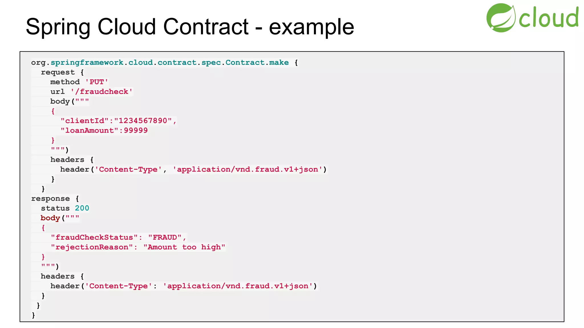 Spring Cloud Contract - example
org.springframework.cloud.contract.spec.Contract.make {
request {
method 'PUT'
url '/fraudcheck'
body("""
{
"clientId":"1234567890",
"loanAmount":99999
}
""")
headers {
header('Content-Type', 'application/vnd.fraud.v1+json')
}
}
response {
status 200
body("""
{
"fraudCheckStatus": "FRAUD",
"rejectionReason": "Amount too high"
}
""")
headers {
header('Content-Type': 'application/vnd.fraud.v1+json')
}
}
}
 