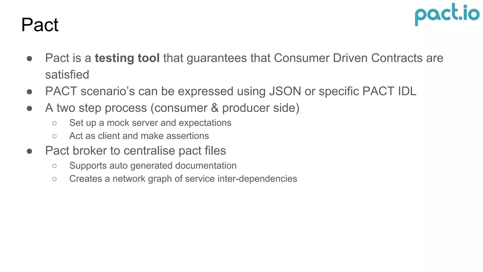 Pact
● Pact is a testing tool that guarantees that Consumer Driven Contracts are
satisfied
● PACT scenario’s can be expressed using JSON or specific PACT IDL
● A two step process (consumer & producer side)
○ Set up a mock server and expectations
○ Act as client and make assertions
● Pact broker to centralise pact files
○ Supports auto generated documentation
○ Creates a network graph of service inter-dependencies
 