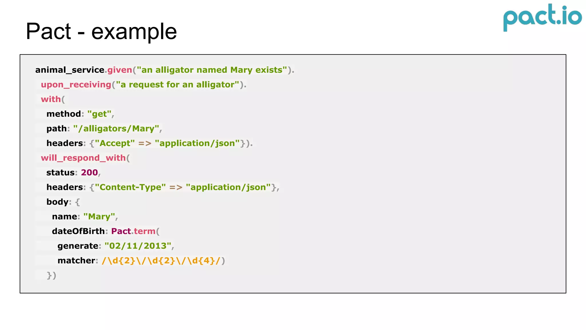 Pact - example
animal_service.given("an alligator named Mary exists").
upon_receiving("a request for an alligator").
with(
method: "get",
path: "/alligators/Mary",
headers: {"Accept" => "application/json"}).
will_respond_with(
status: 200,
headers: {"Content-Type" => "application/json"},
body: {
name: "Mary",
dateOfBirth: Pact.term(
generate: "02/11/2013",
matcher: /d{2}/d{2}/d{4}/)
})
 