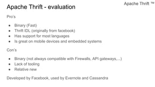 Apache Thrift - evaluation
Pro’s
● Binary (Fast)
● Thrift IDL (originally from facebook)
● Has support for most languages
● Is great on mobile devices and embedded systems
Con’s
● Binary (not always compatible with Firewalls, API gateways,...)
● Lack of tooling
● Relative new
Developed by Facebook, used by Evernote and Cassandra
 