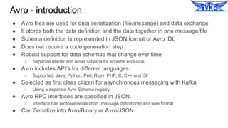 Avro - introduction
● Avro files are used for data serialization (file/message) and data exchange
● It stores both the data definition and the data together in one message/file
● Schema definition is represented in JSON format or Avro IDL
● Does not require a code generation step
● Robust support for data schemas that change over time
○ Separate reader and writer schema for schema evolution
● Avro includes API’s for different languages
○ Supported: Java, Python, Perl, Ruby, PHP, C, C++ and C#
● Selected as first class citizen for asynchronous messaging with Kafka
○ Using a separate Avro Schema registry
● Avro RPC interfaces are specified in JSON.
○ Interface has protocol declaration (message definitions) and wire format
● Can Serialize into Avro/Binary or Avro/JSON
 