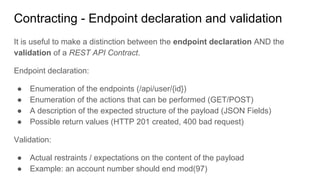 Contracting - Endpoint declaration and validation
It is useful to make a distinction between the endpoint declaration AND the
validation of a REST API Contract.
Endpoint declaration:
● Enumeration of the endpoints (/api/user/{id})
● Enumeration of the actions that can be performed (GET/POST)
● A description of the expected structure of the payload (JSON Fields)
● Possible return values (HTTP 201 created, 400 bad request)
Validation:
● Actual restraints / expectations on the content of the payload
● Example: an account number should end mod(97)
 