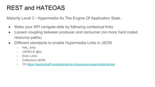 REST and HATEOAS
Maturity Level 3 - Hypermedia As The Engine Of Application State.
● Make your API navigate-able by following contextual links
● Loosen coupling between producer and consumer (no more hard coded
resource paths)
● Different standards to enable Hypermedia Links in JSON
○ HAL_links
○ JSON-LD @id
○ Siren Links
○ Collection+JSON
○ Cfr https://sookocheff.com/post/api/on-choosing-a-hypermedia-format
 