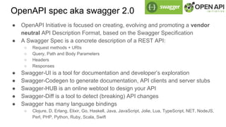 OpenAPI spec aka swagger 2.0
● OpenAPI Initiative is focused on creating, evolving and promoting a vendor
neutral API Description Format, based on the Swagger Specification
● A Swagger Spec is a concrete description of a REST API:
○ Request methods + URIs
○ Query, Path and Body Parameters
○ Headers
○ Responses
● Swagger-UI is a tool for documentation and developer’s exploration
● Swagger-Codegen to generate documentation, API clients and server stubs
● Swagger-HUB is an online webtool to design your API
● Swagger-Diff is a tool to detect (breaking) API changes
● Swagger has many language bindings
○ Clojure, D, Erlang, Elixir, Go, Haskell, Java, JavaScript, Jolie, Lua, TypeScript, NET, NodeJS,
Perl, PHP, Python, Ruby, Scala, Swift
 