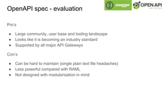 OpenAPI spec - evaluation
Pro’s
● Large community, user base and tooling landscape
● Looks like it is becoming an industry standard
● Supported by all major API Gateways
Con’s
● Can be hard to maintain (single plain text file headaches)
● Less powerful compared with RAML
● Not designed with modularisation in mind
 