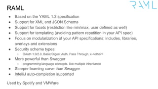 RAML
● Based on the YAML 1.2 specification
● Support for XML and JSON Schema
● Support for facets (restriction like min/max, user defined as well)
● Support for templating (avoiding pattern repetition in your API spec)
● Focus on modularization of your API specifications: includes, libraries,
overlays and extensions
● Security scheme types:
○ OAuth 1.0/2.0, Basic/Digest Auth, Pass Through, x-<other>
● More powerful than Swagger
○ programming language concepts, like multiple inheritance
● Steeper learning curve than Swagger
● IntelliJ auto-completion supported
Used by Spotify and VMWare
 
