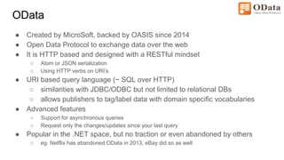 OData
● Created by MicroSoft, backed by OASIS since 2014
● Open Data Protocol to exchange data over the web
● It is HTTP based and designed with a RESTful mindset
○ Atom or JSON serialization
○ Using HTTP verbs on URI’s
● URI based query language (~ SQL over HTTP)
○ similarities with JDBC/ODBC but not limited to relational DBs
○ allows publishers to tag/label data with domain specific vocabularies
● Advanced features
○ Support for asynchronous queries
○ Request only the changes/updates since your last query
● Popular in the .NET space, but no traction or even abandoned by others
○ eg. Netflix has abandoned OData in 2013, eBay did so as well
 