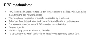 RPC mechanisms
● RPC is like calling local functions, but towards remote entities, without having
to understand the network details
● They use binary encoded protocols, supported by a schema
● Schema’s handle backward and forward capabilities to a certain extent
● For more complex services, RPC provides more flexibility
● Domain specific
● More strongly typed experience via stubs
● To be considered when performance / latency is a primary design goal
 
