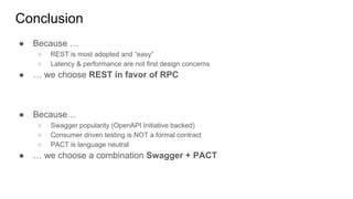 Conclusion
● Because …
○ REST is most adopted and “easy”
○ Latency & performance are not first design concerns
● … we choose REST in favor of RPC
● Because…
○ Swagger popularity (OpenAPI Initiative backed)
○ Consumer driven testing is NOT a formal contract
○ PACT is language neutral
● … we choose a combination Swagger + PACT
 
