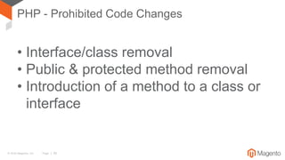 © 2016 Magento, Inc. Page | 26
• Interface/class removal
• Public & protected method removal
• Introduction of a method to a class or
interface
PHP - Prohibited Code Changes
 