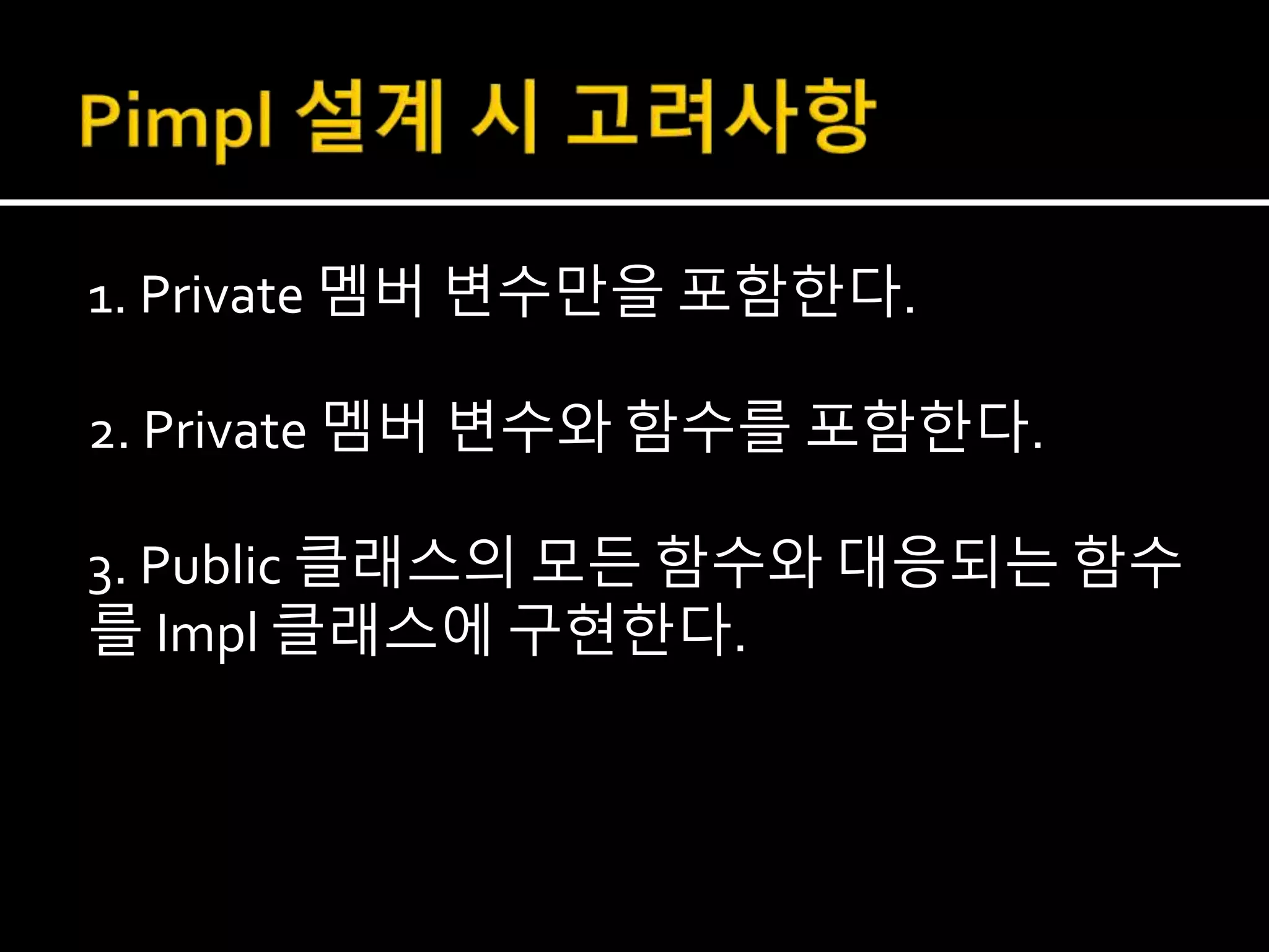 1. Private 멤버 변수만을 포함한다.
2. Private 멤버 변수와 함수를 포함한다.
3. Public 클래스의 모든 함수와 대응되는 함수
를 Impl 클래스에 구현한다.
 