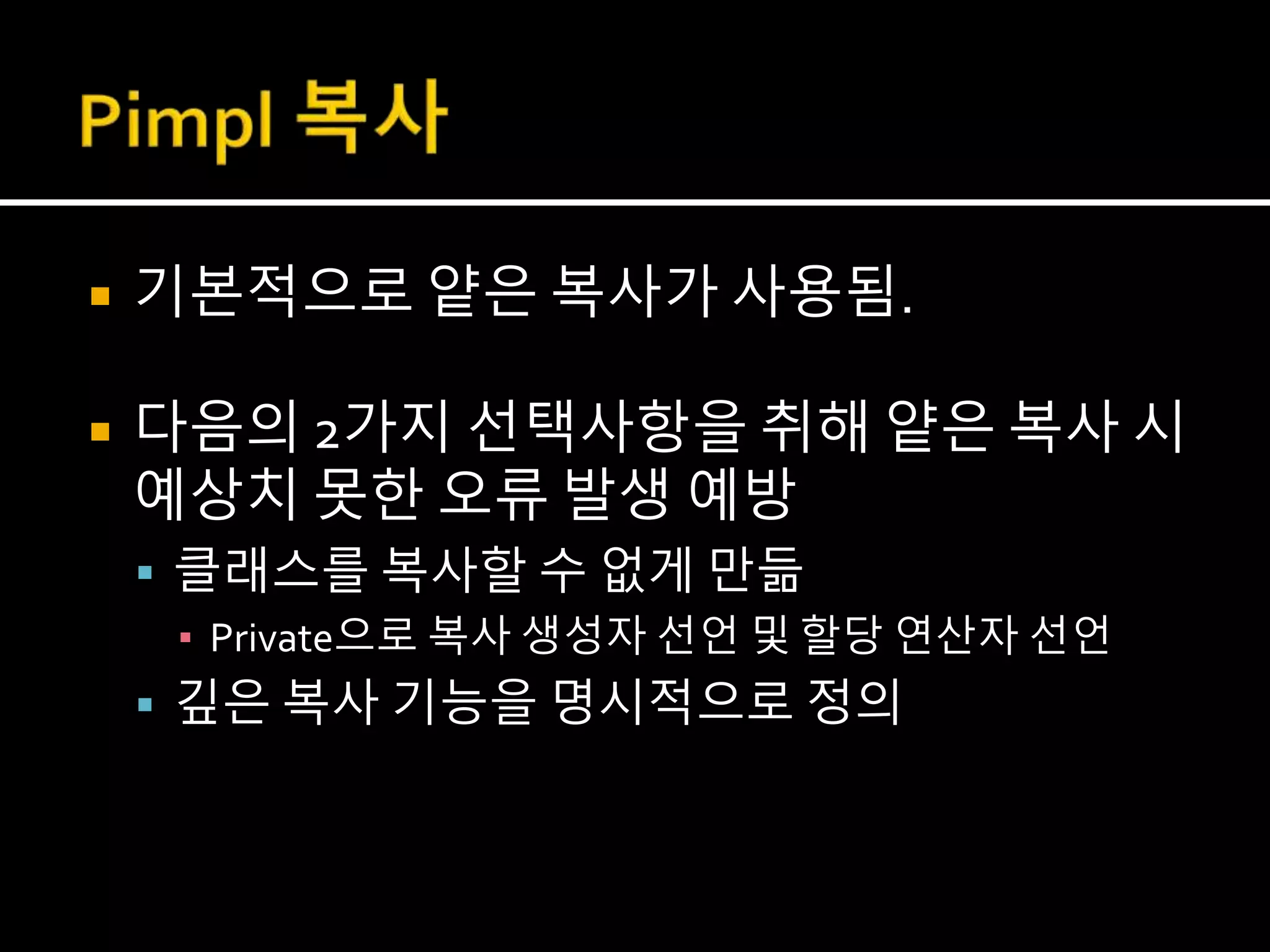  기본적으로 얕은 복사가 사용됨.
 다음의 2가지 선택사항을 취해 얕은 복사 시
예상치 못한 오류 발생 예방
 클래스를 복사할 수 없게 만듦
▪ Private으로 복사 생성자 선언 및 할당 연산자 선언
 깊은 복사 기능을 명시적으로 정의
 