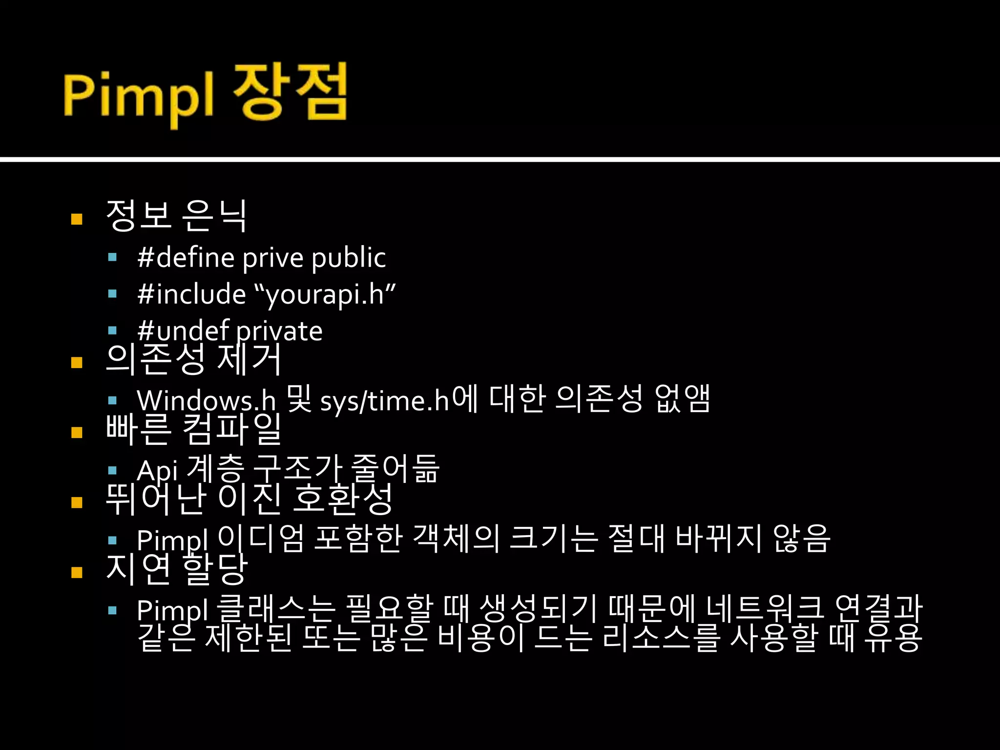  정보 은닉
 #define prive public
 #include “yourapi.h”
 #undef private
 의존성 제거
 Windows.h 및 sys/time.h에 대한 의존성 없앰
 빠른 컴파일
 Api 계층 구조가 줄어듦
 뛰어난 이진 호환성
 Pimpl 이디엄 포함한 객체의 크기는 절대 바뀌지 않음
 지연 할당
 Pimpl 클래스는 필요할 때 생성되기 때문에 네트워크 연결과
같은 제한된 또는 많은 비용이 드는 리소스를 사용할 때 유용
 