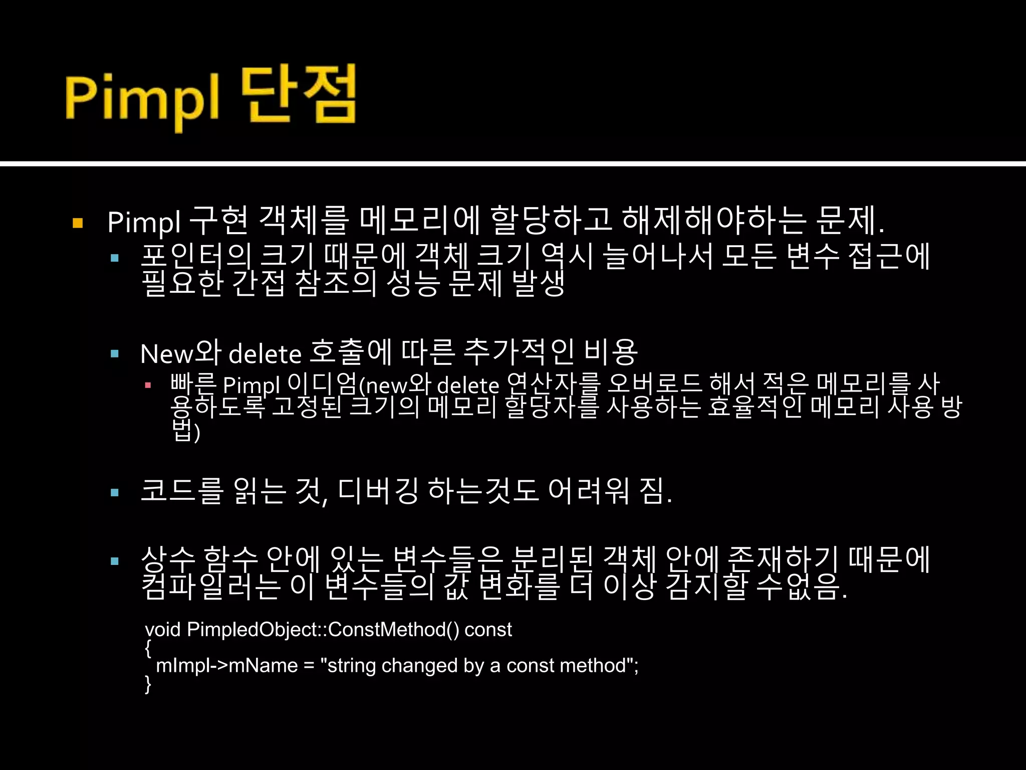  Pimpl 구현 객체를 메모리에 할당하고 해제해야하는 문제.
 포인터의 크기 때문에 객체 크기 역시 늘어나서 모든 변수 접근에
필요한 간접 참조의 성능 문제 발생
 New와 delete 호출에 따른 추가적인 비용
▪ 빠른 Pimpl 이디엄(new와 delete 연산자를 오버로드 해서 적은 메모리를 사
용하도록 고정된 크기의 메모리 할당자를 사용하는 효율적인 메모리 사용 방
법)
 코드를 읽는 것, 디버깅 하는것도 어려워 짐.
 상수 함수 안에 있는 변수들은 분리된 객체 안에 존재하기 때문에
컴파일러는 이 변수들의 값 변화를 더 이상 감지할 수없음.
void PimpledObject::ConstMethod() const
{
mImpl->mName = "string changed by a const method";
}
 